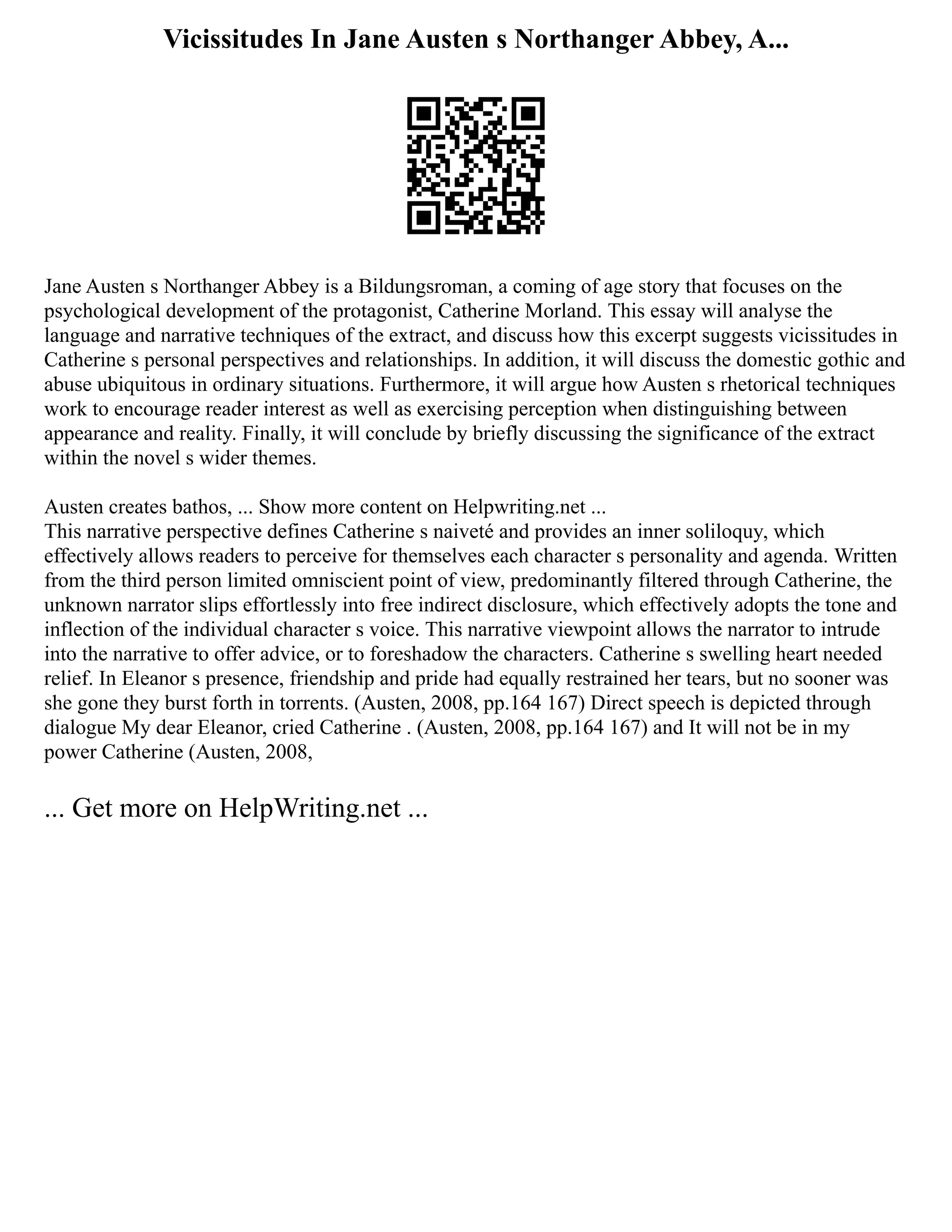 Vicissitudes In Jane Austen s Northanger Abbey, A...
Jane Austen s Northanger Abbey is a Bildungsroman, a coming of age story that focuses on the
psychological development of the protagonist, Catherine Morland. This essay will analyse the
language and narrative techniques of the extract, and discuss how this excerpt suggests vicissitudes in
Catherine s personal perspectives and relationships. In addition, it will discuss the domestic gothic and
abuse ubiquitous in ordinary situations. Furthermore, it will argue how Austen s rhetorical techniques
work to encourage reader interest as well as exercising perception when distinguishing between
appearance and reality. Finally, it will conclude by briefly discussing the significance of the extract
within the novel s wider themes.
Austen creates bathos, ... Show more content on Helpwriting.net ...
This narrative perspective defines Catherine s naiveté and provides an inner soliloquy, which
effectively allows readers to perceive for themselves each character s personality and agenda. Written
from the third person limited omniscient point of view, predominantly filtered through Catherine, the
unknown narrator slips effortlessly into free indirect disclosure, which effectively adopts the tone and
inflection of the individual character s voice. This narrative viewpoint allows the narrator to intrude
into the narrative to offer advice, or to foreshadow the characters. Catherine s swelling heart needed
relief. In Eleanor s presence, friendship and pride had equally restrained her tears, but no sooner was
she gone they burst forth in torrents. (Austen, 2008, pp.164 167) Direct speech is depicted through
dialogue My dear Eleanor, cried Catherine . (Austen, 2008, pp.164 167) and It will not be in my
power Catherine (Austen, 2008,
... Get more on HelpWriting.net ...
 