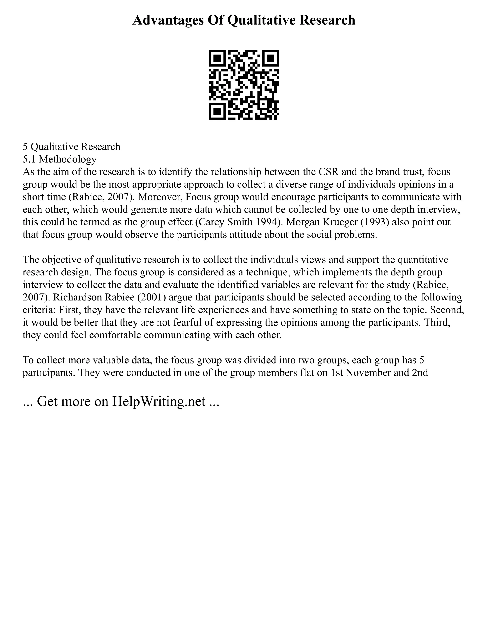 Advantages Of Qualitative Research
5 Qualitative Research
5.1 Methodology
As the aim of the research is to identify the relationship between the CSR and the brand trust, focus
group would be the most appropriate approach to collect a diverse range of individuals opinions in a
short time (Rabiee, 2007). Moreover, Focus group would encourage participants to communicate with
each other, which would generate more data which cannot be collected by one to one depth interview,
this could be termed as the group effect (Carey Smith 1994). Morgan Krueger (1993) also point out
that focus group would observe the participants attitude about the social problems.
The objective of qualitative research is to collect the individuals views and support the quantitative
research design. The focus group is considered as a technique, which implements the depth group
interview to collect the data and evaluate the identified variables are relevant for the study (Rabiee,
2007). Richardson Rabiee (2001) argue that participants should be selected according to the following
criteria: First, they have the relevant life experiences and have something to state on the topic. Second,
it would be better that they are not fearful of expressing the opinions among the participants. Third,
they could feel comfortable communicating with each other.
To collect more valuable data, the focus group was divided into two groups, each group has 5
participants. They were conducted in one of the group members flat on 1st November and 2nd
... Get more on HelpWriting.net ...
 