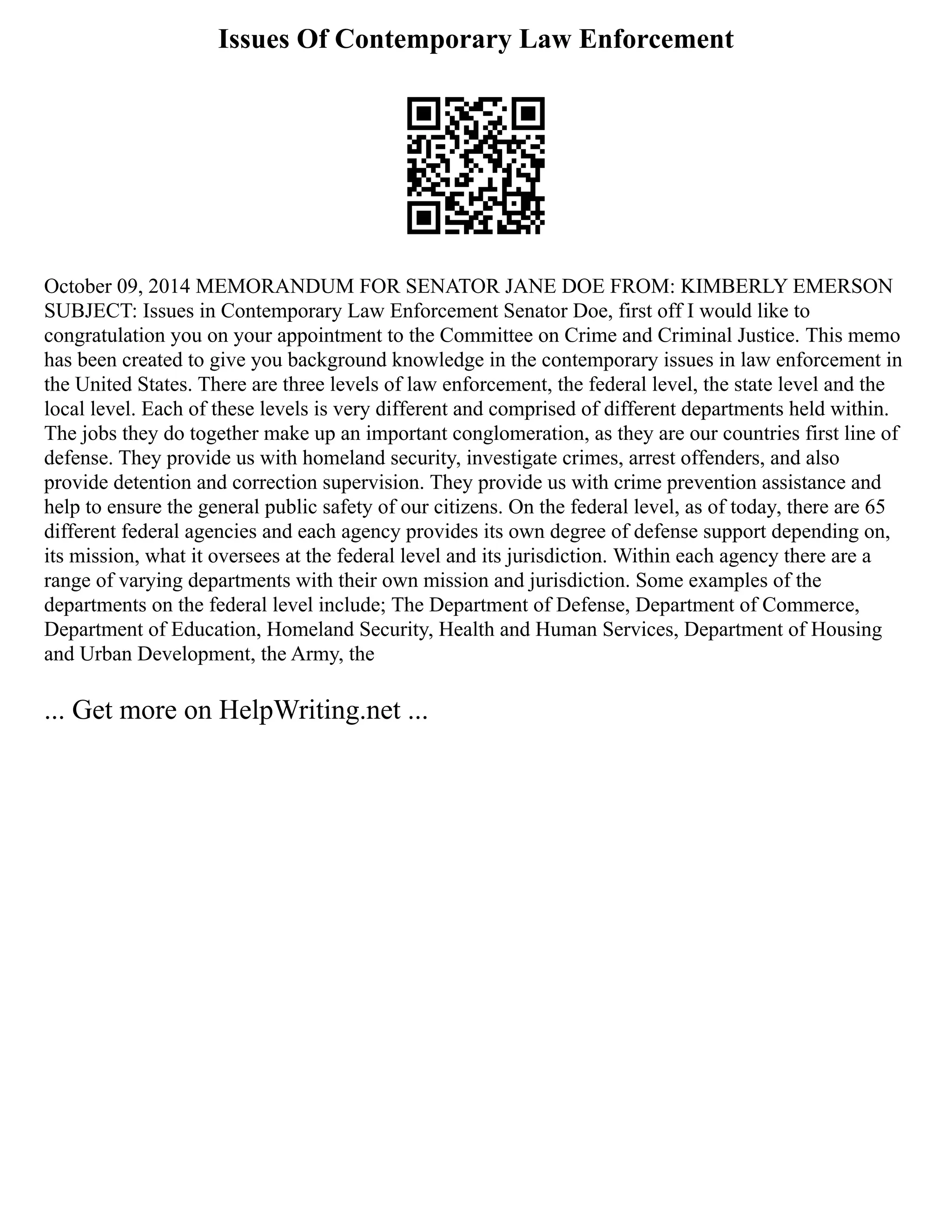 Issues Of Contemporary Law Enforcement
October 09, 2014 MEMORANDUM FOR SENATOR JANE DOE FROM: KIMBERLY EMERSON
SUBJECT: Issues in Contemporary Law Enforcement Senator Doe, first off I would like to
congratulation you on your appointment to the Committee on Crime and Criminal Justice. This memo
has been created to give you background knowledge in the contemporary issues in law enforcement in
the United States. There are three levels of law enforcement, the federal level, the state level and the
local level. Each of these levels is very different and comprised of different departments held within.
The jobs they do together make up an important conglomeration, as they are our countries first line of
defense. They provide us with homeland security, investigate crimes, arrest offenders, and also
provide detention and correction supervision. They provide us with crime prevention assistance and
help to ensure the general public safety of our citizens. On the federal level, as of today, there are 65
different federal agencies and each agency provides its own degree of defense support depending on,
its mission, what it oversees at the federal level and its jurisdiction. Within each agency there are a
range of varying departments with their own mission and jurisdiction. Some examples of the
departments on the federal level include; The Department of Defense, Department of Commerce,
Department of Education, Homeland Security, Health and Human Services, Department of Housing
and Urban Development, the Army, the
... Get more on HelpWriting.net ...
 