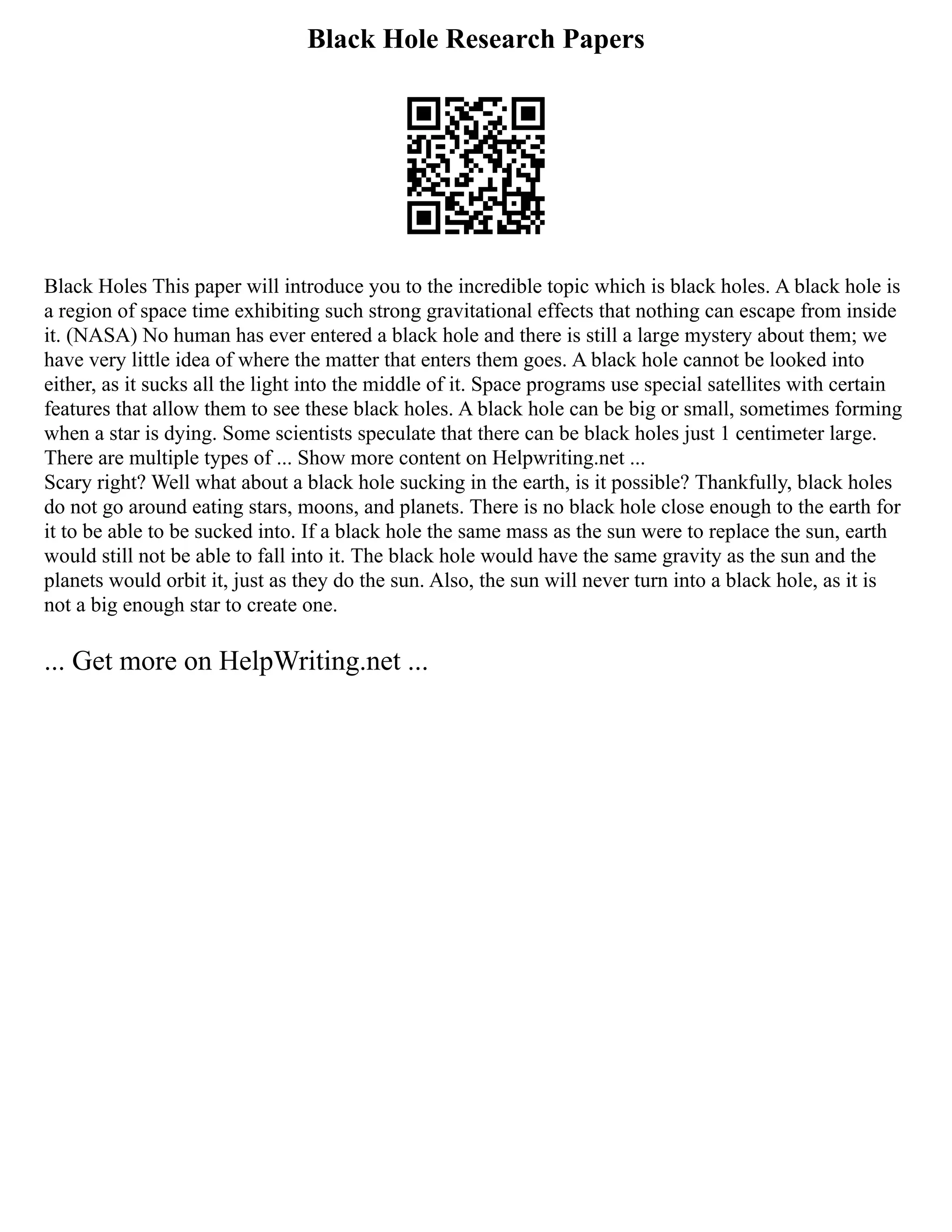 Black Hole Research Papers
Black Holes This paper will introduce you to the incredible topic which is black holes. A black hole is
a region of space time exhibiting such strong gravitational effects that nothing can escape from inside
it. (NASA) No human has ever entered a black hole and there is still a large mystery about them; we
have very little idea of where the matter that enters them goes. A black hole cannot be looked into
either, as it sucks all the light into the middle of it. Space programs use special satellites with certain
features that allow them to see these black holes. A black hole can be big or small, sometimes forming
when a star is dying. Some scientists speculate that there can be black holes just 1 centimeter large.
There are multiple types of ... Show more content on Helpwriting.net ...
Scary right? Well what about a black hole sucking in the earth, is it possible? Thankfully, black holes
do not go around eating stars, moons, and planets. There is no black hole close enough to the earth for
it to be able to be sucked into. If a black hole the same mass as the sun were to replace the sun, earth
would still not be able to fall into it. The black hole would have the same gravity as the sun and the
planets would orbit it, just as they do the sun. Also, the sun will never turn into a black hole, as it is
not a big enough star to create one.
... Get more on HelpWriting.net ...
 