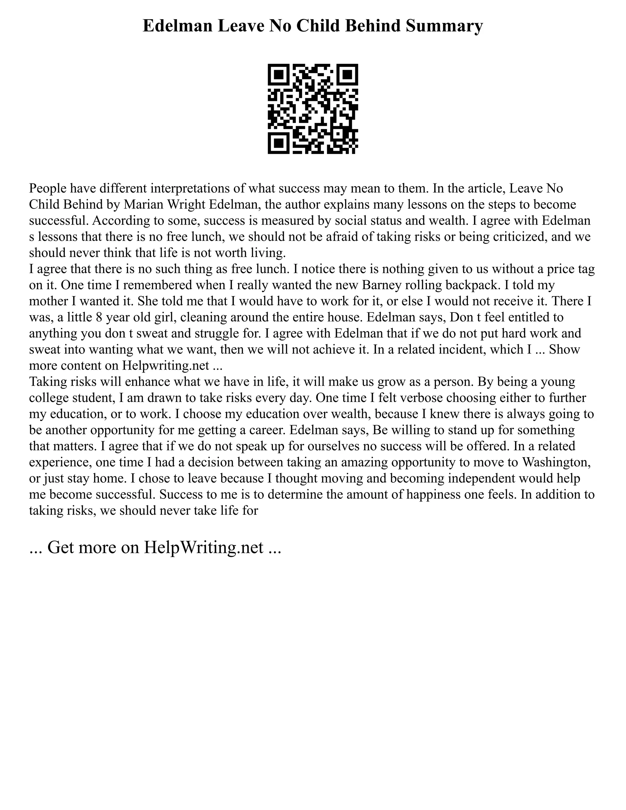 Edelman Leave No Child Behind Summary
People have different interpretations of what success may mean to them. In the article, Leave No
Child Behind by Marian Wright Edelman, the author explains many lessons on the steps to become
successful. According to some, success is measured by social status and wealth. I agree with Edelman
s lessons that there is no free lunch, we should not be afraid of taking risks or being criticized, and we
should never think that life is not worth living.
I agree that there is no such thing as free lunch. I notice there is nothing given to us without a price tag
on it. One time I remembered when I really wanted the new Barney rolling backpack. I told my
mother I wanted it. She told me that I would have to work for it, or else I would not receive it. There I
was, a little 8 year old girl, cleaning around the entire house. Edelman says, Don t feel entitled to
anything you don t sweat and struggle for. I agree with Edelman that if we do not put hard work and
sweat into wanting what we want, then we will not achieve it. In a related incident, which I ... Show
more content on Helpwriting.net ...
Taking risks will enhance what we have in life, it will make us grow as a person. By being a young
college student, I am drawn to take risks every day. One time I felt verbose choosing either to further
my education, or to work. I choose my education over wealth, because I knew there is always going to
be another opportunity for me getting a career. Edelman says, Be willing to stand up for something
that matters. I agree that if we do not speak up for ourselves no success will be offered. In a related
experience, one time I had a decision between taking an amazing opportunity to move to Washington,
or just stay home. I chose to leave because I thought moving and becoming independent would help
me become successful. Success to me is to determine the amount of happiness one feels. In addition to
taking risks, we should never take life for
... Get more on HelpWriting.net ...
 
