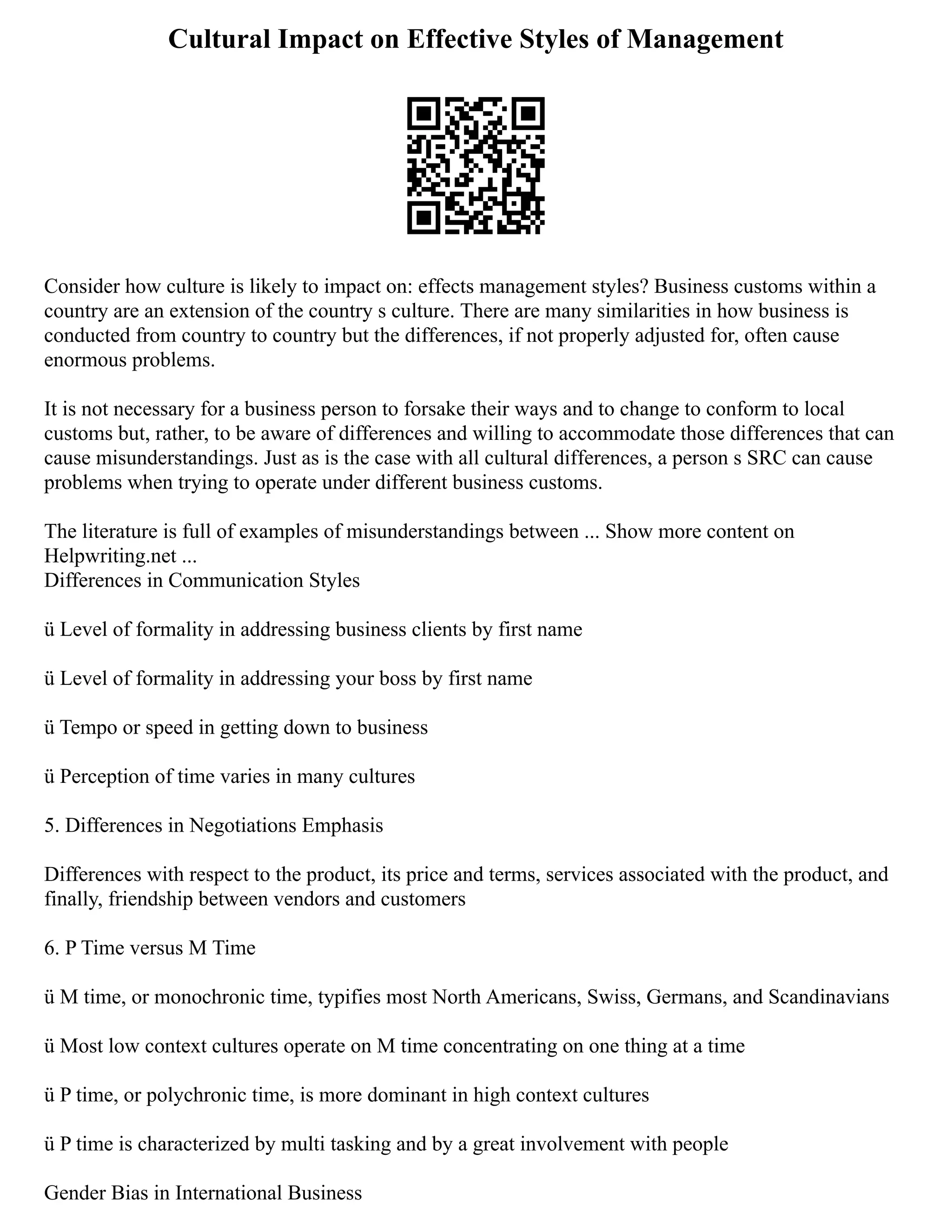 Cultural Impact on Effective Styles of Management
Consider how culture is likely to impact on: effects management styles? Business customs within a
country are an extension of the country s culture. There are many similarities in how business is
conducted from country to country but the differences, if not properly adjusted for, often cause
enormous problems.
It is not necessary for a business person to forsake their ways and to change to conform to local
customs but, rather, to be aware of differences and willing to accommodate those differences that can
cause misunderstandings. Just as is the case with all cultural differences, a person s SRC can cause
problems when trying to operate under different business customs.
The literature is full of examples of misunderstandings between ... Show more content on
Helpwriting.net ...
Differences in Communication Styles
ü Level of formality in addressing business clients by first name
ü Level of formality in addressing your boss by first name
ü Tempo or speed in getting down to business
ü Perception of time varies in many cultures
5. Differences in Negotiations Emphasis
Differences with respect to the product, its price and terms, services associated with the product, and
finally, friendship between vendors and customers
6. P Time versus M Time
ü M time, or monochronic time, typifies most North Americans, Swiss, Germans, and Scandinavians
ü Most low context cultures operate on M time concentrating on one thing at a time
ü P time, or polychronic time, is more dominant in high context cultures
ü P time is characterized by multi tasking and by a great involvement with people
Gender Bias in International Business
 