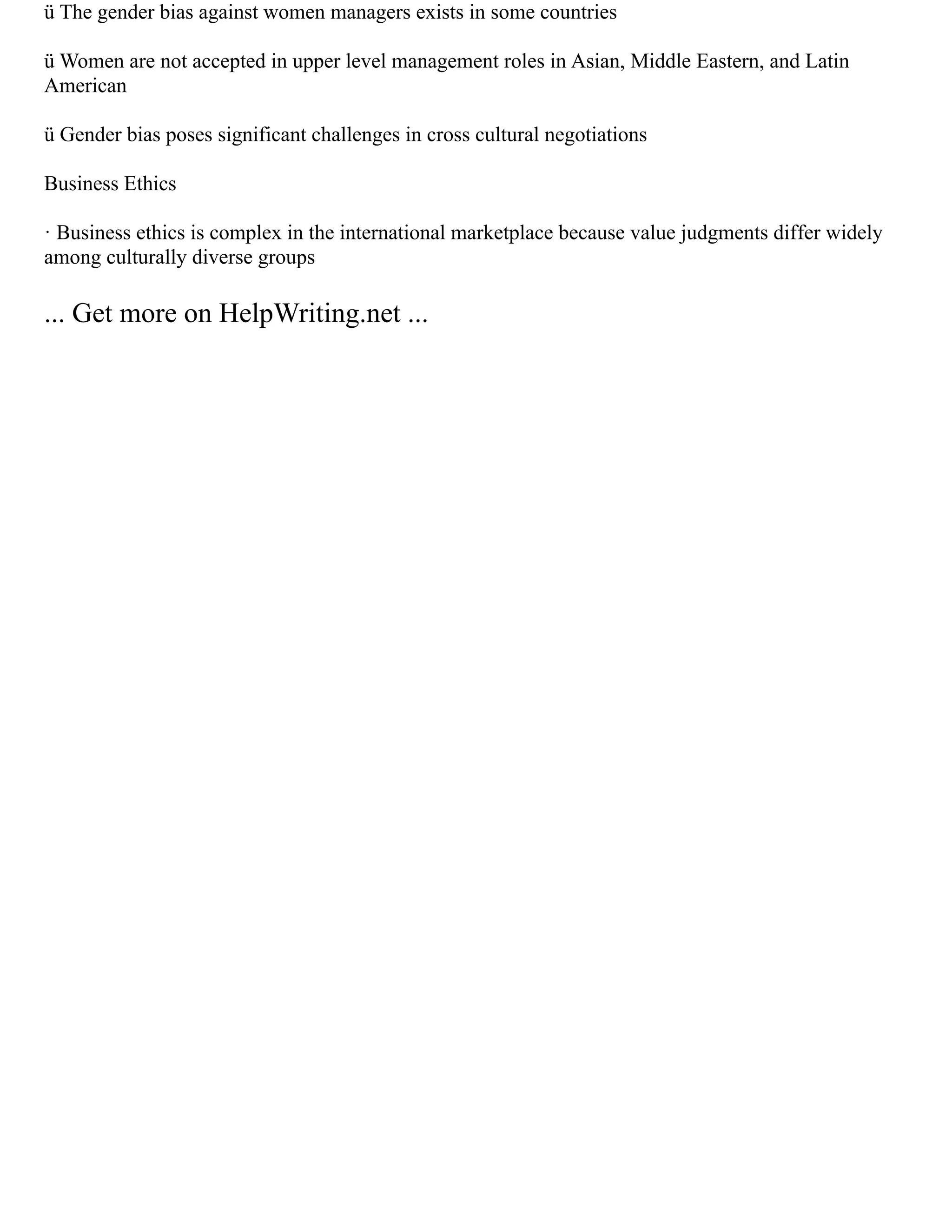 ü The gender bias against women managers exists in some countries
ü Women are not accepted in upper level management roles in Asian, Middle Eastern, and Latin
American
ü Gender bias poses significant challenges in cross cultural negotiations
Business Ethics
· Business ethics is complex in the international marketplace because value judgments differ widely
among culturally diverse groups
... Get more on HelpWriting.net ...
 