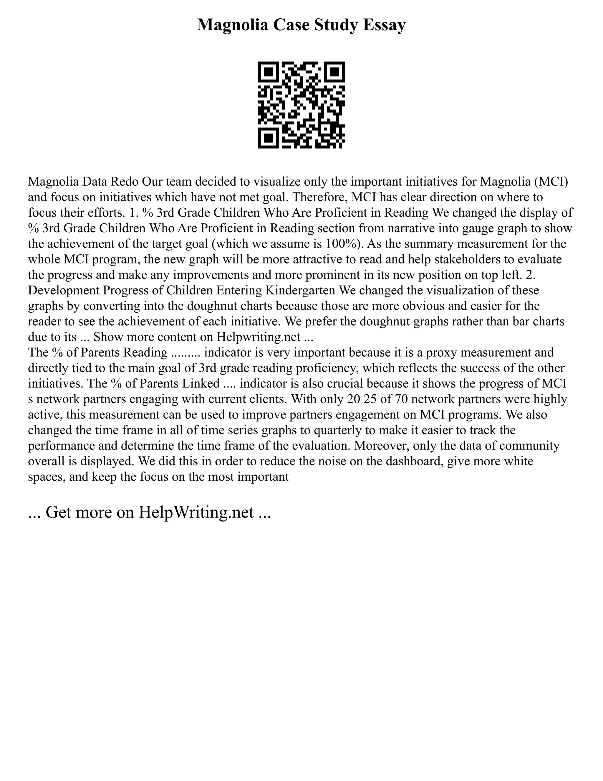 Magnolia Case Study Essay
Magnolia Data Redo Our team decided to visualize only the important initiatives for Magnolia (MCI)
and focus on initiatives which have not met goal. Therefore, MCI has clear direction on where to
focus their efforts. 1. % 3rd Grade Children Who Are Proficient in Reading We changed the display of
% 3rd Grade Children Who Are Proficient in Reading section from narrative into gauge graph to show
the achievement of the target goal (which we assume is 100%). As the summary measurement for the
whole MCI program, the new graph will be more attractive to read and help stakeholders to evaluate
the progress and make any improvements and more prominent in its new position on top left. 2.
Development Progress of Children Entering Kindergarten We changed the visualization of these
graphs by converting into the doughnut charts because those are more obvious and easier for the
reader to see the achievement of each initiative. We prefer the doughnut graphs rather than bar charts
due to its ... Show more content on Helpwriting.net ...
The % of Parents Reading ......... indicator is very important because it is a proxy measurement and
directly tied to the main goal of 3rd grade reading proficiency, which reflects the success of the other
initiatives. The % of Parents Linked .... indicator is also crucial because it shows the progress of MCI
s network partners engaging with current clients. With only 20 25 of 70 network partners were highly
active, this measurement can be used to improve partners engagement on MCI programs. We also
changed the time frame in all of time series graphs to quarterly to make it easier to track the
performance and determine the time frame of the evaluation. Moreover, only the data of community
overall is displayed. We did this in order to reduce the noise on the dashboard, give more white
spaces, and keep the focus on the most important
... Get more on HelpWriting.net ...
 