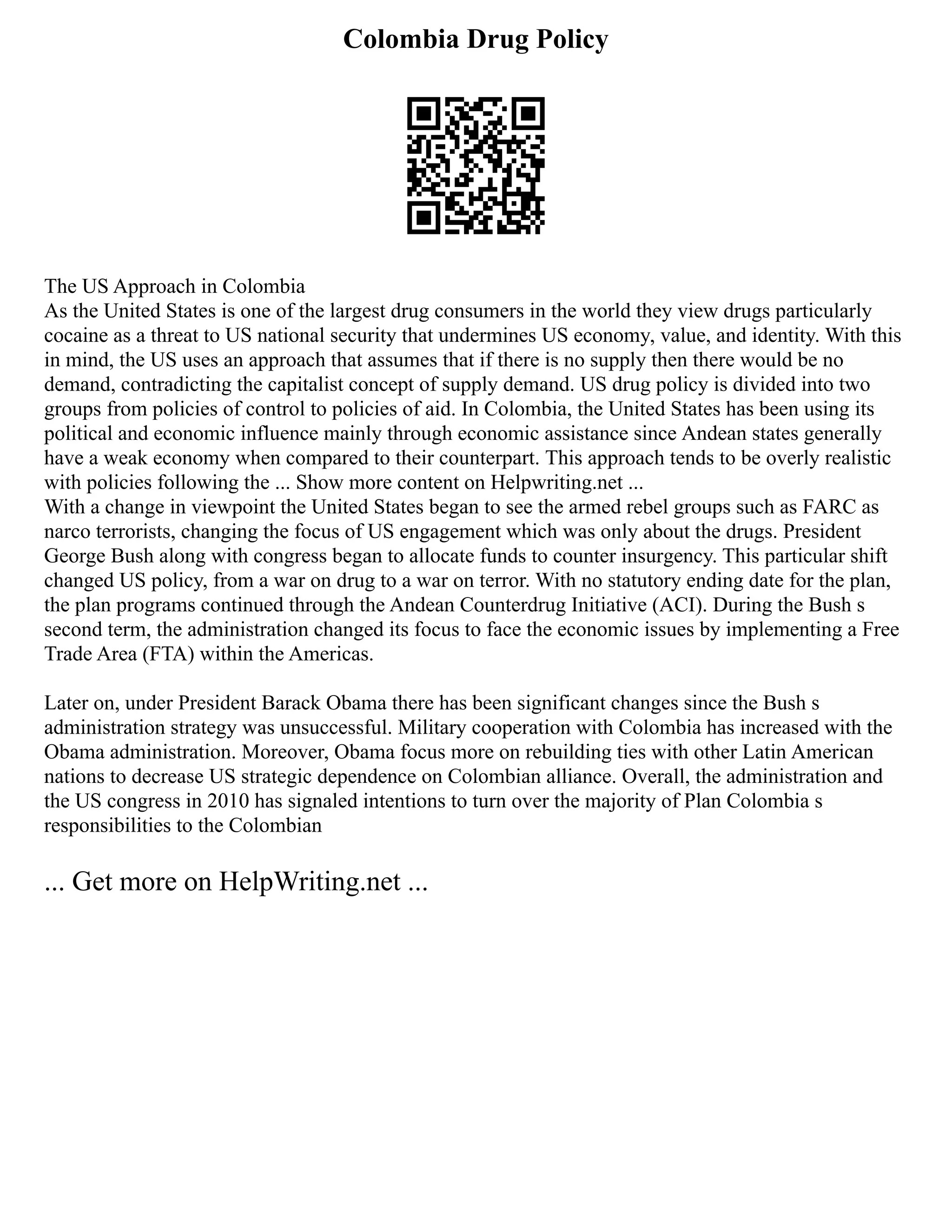 Colombia Drug Policy
The US Approach in Colombia
As the United States is one of the largest drug consumers in the world they view drugs particularly
cocaine as a threat to US national security that undermines US economy, value, and identity. With this
in mind, the US uses an approach that assumes that if there is no supply then there would be no
demand, contradicting the capitalist concept of supply demand. US drug policy is divided into two
groups from policies of control to policies of aid. In Colombia, the United States has been using its
political and economic influence mainly through economic assistance since Andean states generally
have a weak economy when compared to their counterpart. This approach tends to be overly realistic
with policies following the ... Show more content on Helpwriting.net ...
With a change in viewpoint the United States began to see the armed rebel groups such as FARC as
narco terrorists, changing the focus of US engagement which was only about the drugs. President
George Bush along with congress began to allocate funds to counter insurgency. This particular shift
changed US policy, from a war on drug to a war on terror. With no statutory ending date for the plan,
the plan programs continued through the Andean Counterdrug Initiative (ACI). During the Bush s
second term, the administration changed its focus to face the economic issues by implementing a Free
Trade Area (FTA) within the Americas.
Later on, under President Barack Obama there has been significant changes since the Bush s
administration strategy was unsuccessful. Military cooperation with Colombia has increased with the
Obama administration. Moreover, Obama focus more on rebuilding ties with other Latin American
nations to decrease US strategic dependence on Colombian alliance. Overall, the administration and
the US congress in 2010 has signaled intentions to turn over the majority of Plan Colombia s
responsibilities to the Colombian
... Get more on HelpWriting.net ...
 