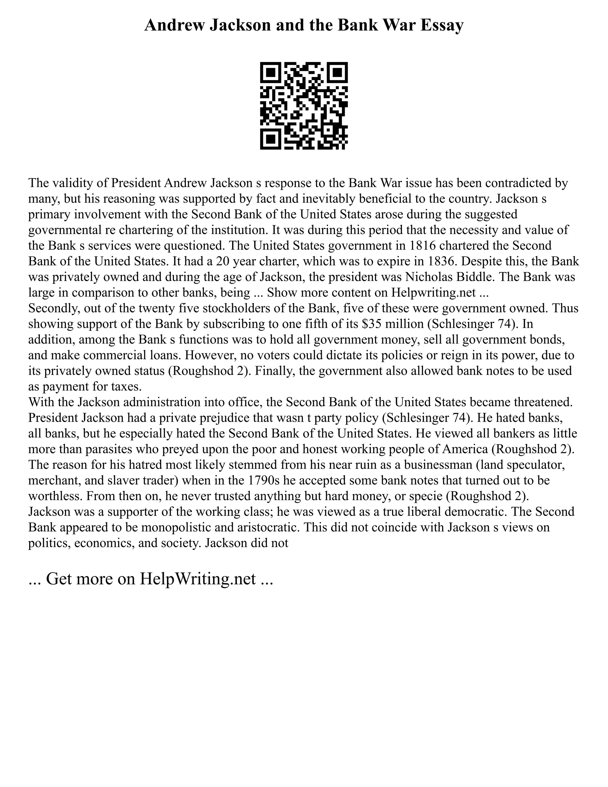 Andrew Jackson and the Bank War Essay
The validity of President Andrew Jackson s response to the Bank War issue has been contradicted by
many, but his reasoning was supported by fact and inevitably beneficial to the country. Jackson s
primary involvement with the Second Bank of the United States arose during the suggested
governmental re chartering of the institution. It was during this period that the necessity and value of
the Bank s services were questioned. The United States government in 1816 chartered the Second
Bank of the United States. It had a 20 year charter, which was to expire in 1836. Despite this, the Bank
was privately owned and during the age of Jackson, the president was Nicholas Biddle. The Bank was
large in comparison to other banks, being ... Show more content on Helpwriting.net ...
Secondly, out of the twenty five stockholders of the Bank, five of these were government owned. Thus
showing support of the Bank by subscribing to one fifth of its $35 million (Schlesinger 74). In
addition, among the Bank s functions was to hold all government money, sell all government bonds,
and make commercial loans. However, no voters could dictate its policies or reign in its power, due to
its privately owned status (Roughshod 2). Finally, the government also allowed bank notes to be used
as payment for taxes.
With the Jackson administration into office, the Second Bank of the United States became threatened.
President Jackson had a private prejudice that wasn t party policy (Schlesinger 74). He hated banks,
all banks, but he especially hated the Second Bank of the United States. He viewed all bankers as little
more than parasites who preyed upon the poor and honest working people of America (Roughshod 2).
The reason for his hatred most likely stemmed from his near ruin as a businessman (land speculator,
merchant, and slaver trader) when in the 1790s he accepted some bank notes that turned out to be
worthless. From then on, he never trusted anything but hard money, or specie (Roughshod 2).
Jackson was a supporter of the working class; he was viewed as a true liberal democratic. The Second
Bank appeared to be monopolistic and aristocratic. This did not coincide with Jackson s views on
politics, economics, and society. Jackson did not
... Get more on HelpWriting.net ...
 