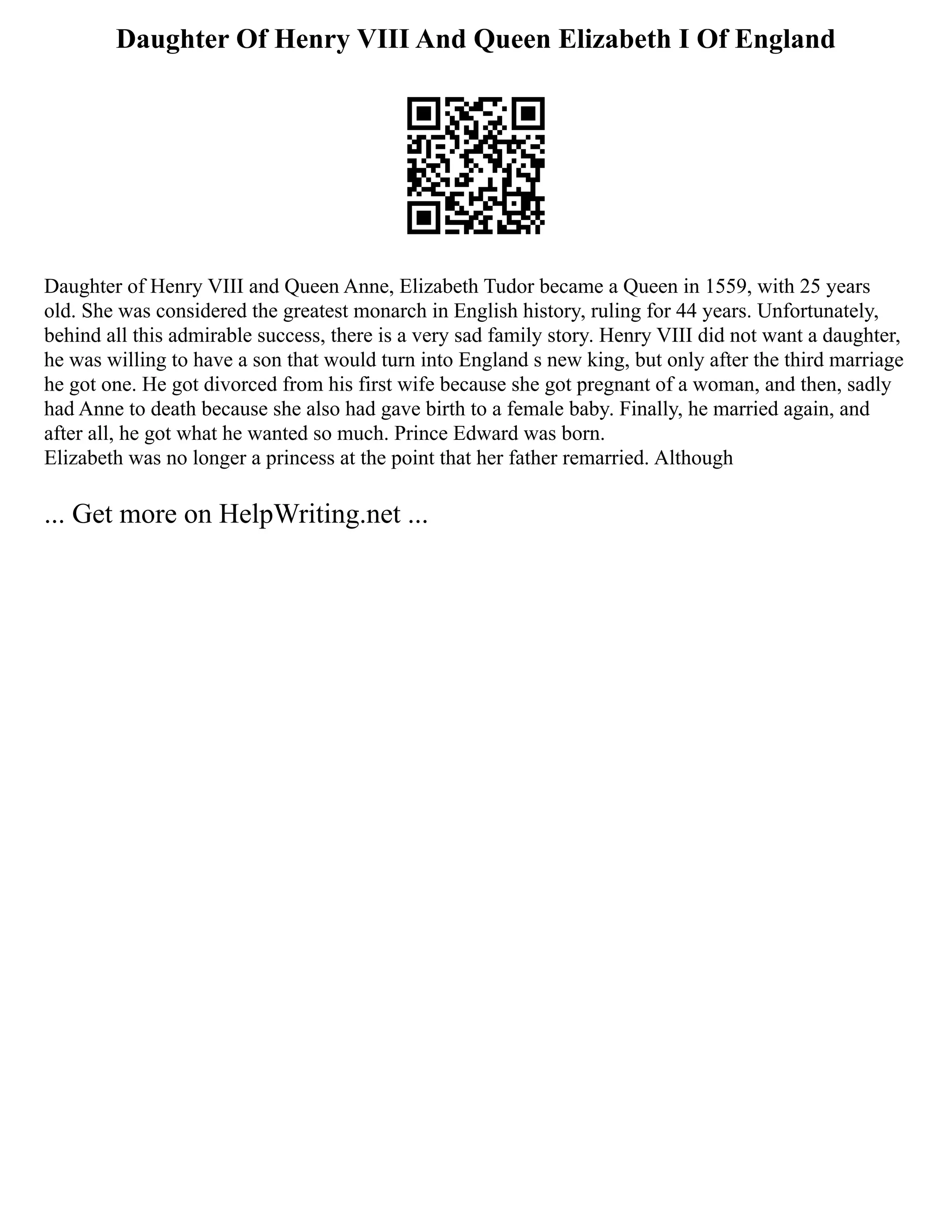 Daughter Of Henry VIII And Queen Elizabeth I Of England
Daughter of Henry VIII and Queen Anne, Elizabeth Tudor became a Queen in 1559, with 25 years
old. She was considered the greatest monarch in English history, ruling for 44 years. Unfortunately,
behind all this admirable success, there is a very sad family story. Henry VIII did not want a daughter,
he was willing to have a son that would turn into England s new king, but only after the third marriage
he got one. He got divorced from his first wife because she got pregnant of a woman, and then, sadly
had Anne to death because she also had gave birth to a female baby. Finally, he married again, and
after all, he got what he wanted so much. Prince Edward was born.
Elizabeth was no longer a princess at the point that her father remarried. Although
... Get more on HelpWriting.net ...
 