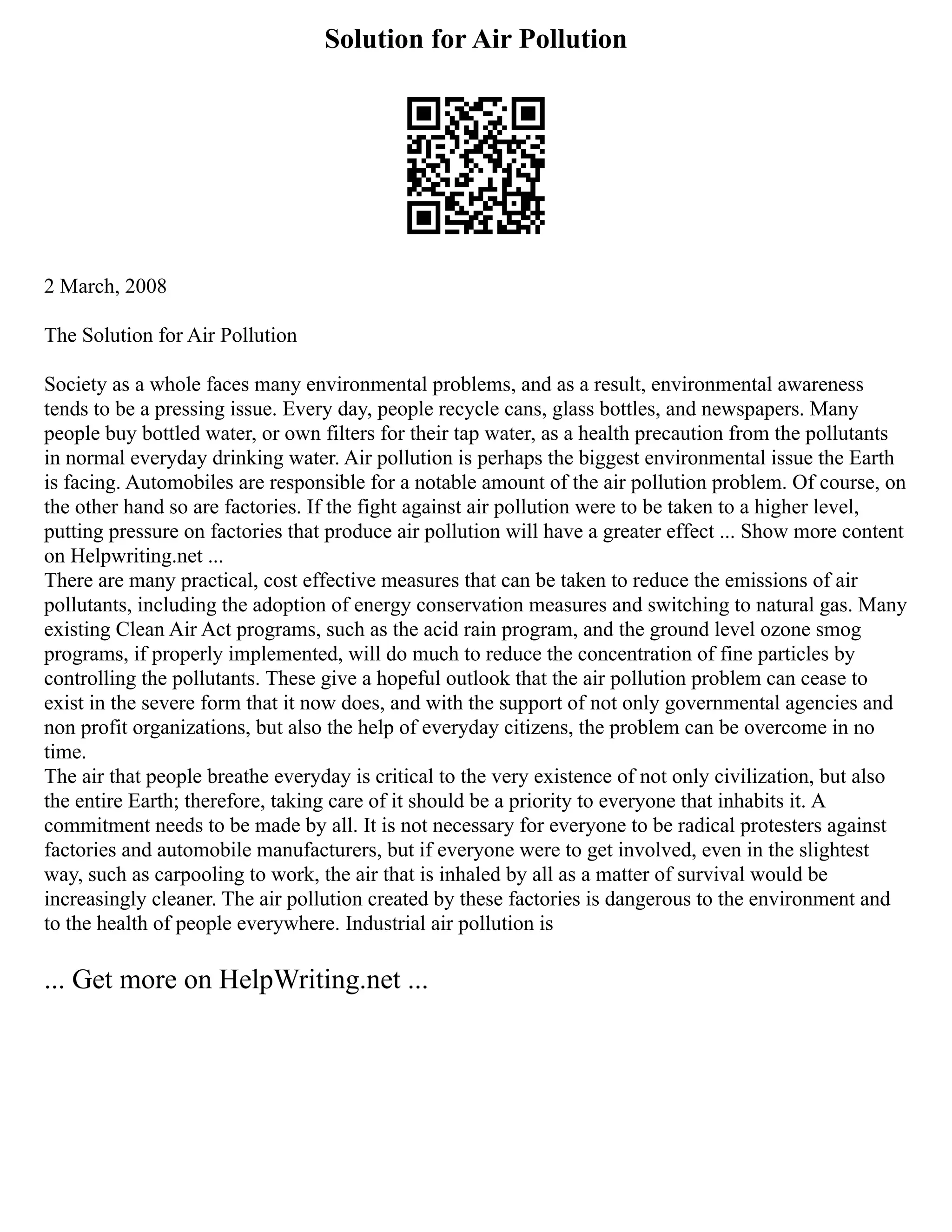 Solution for Air Pollution
2 March, 2008
The Solution for Air Pollution
Society as a whole faces many environmental problems, and as a result, environmental awareness
tends to be a pressing issue. Every day, people recycle cans, glass bottles, and newspapers. Many
people buy bottled water, or own filters for their tap water, as a health precaution from the pollutants
in normal everyday drinking water. Air pollution is perhaps the biggest environmental issue the Earth
is facing. Automobiles are responsible for a notable amount of the air pollution problem. Of course, on
the other hand so are factories. If the fight against air pollution were to be taken to a higher level,
putting pressure on factories that produce air pollution will have a greater effect ... Show more content
on Helpwriting.net ...
There are many practical, cost effective measures that can be taken to reduce the emissions of air
pollutants, including the adoption of energy conservation measures and switching to natural gas. Many
existing Clean Air Act programs, such as the acid rain program, and the ground level ozone smog
programs, if properly implemented, will do much to reduce the concentration of fine particles by
controlling the pollutants. These give a hopeful outlook that the air pollution problem can cease to
exist in the severe form that it now does, and with the support of not only governmental agencies and
non profit organizations, but also the help of everyday citizens, the problem can be overcome in no
time.
The air that people breathe everyday is critical to the very existence of not only civilization, but also
the entire Earth; therefore, taking care of it should be a priority to everyone that inhabits it. A
commitment needs to be made by all. It is not necessary for everyone to be radical protesters against
factories and automobile manufacturers, but if everyone were to get involved, even in the slightest
way, such as carpooling to work, the air that is inhaled by all as a matter of survival would be
increasingly cleaner. The air pollution created by these factories is dangerous to the environment and
to the health of people everywhere. Industrial air pollution is
... Get more on HelpWriting.net ...
 