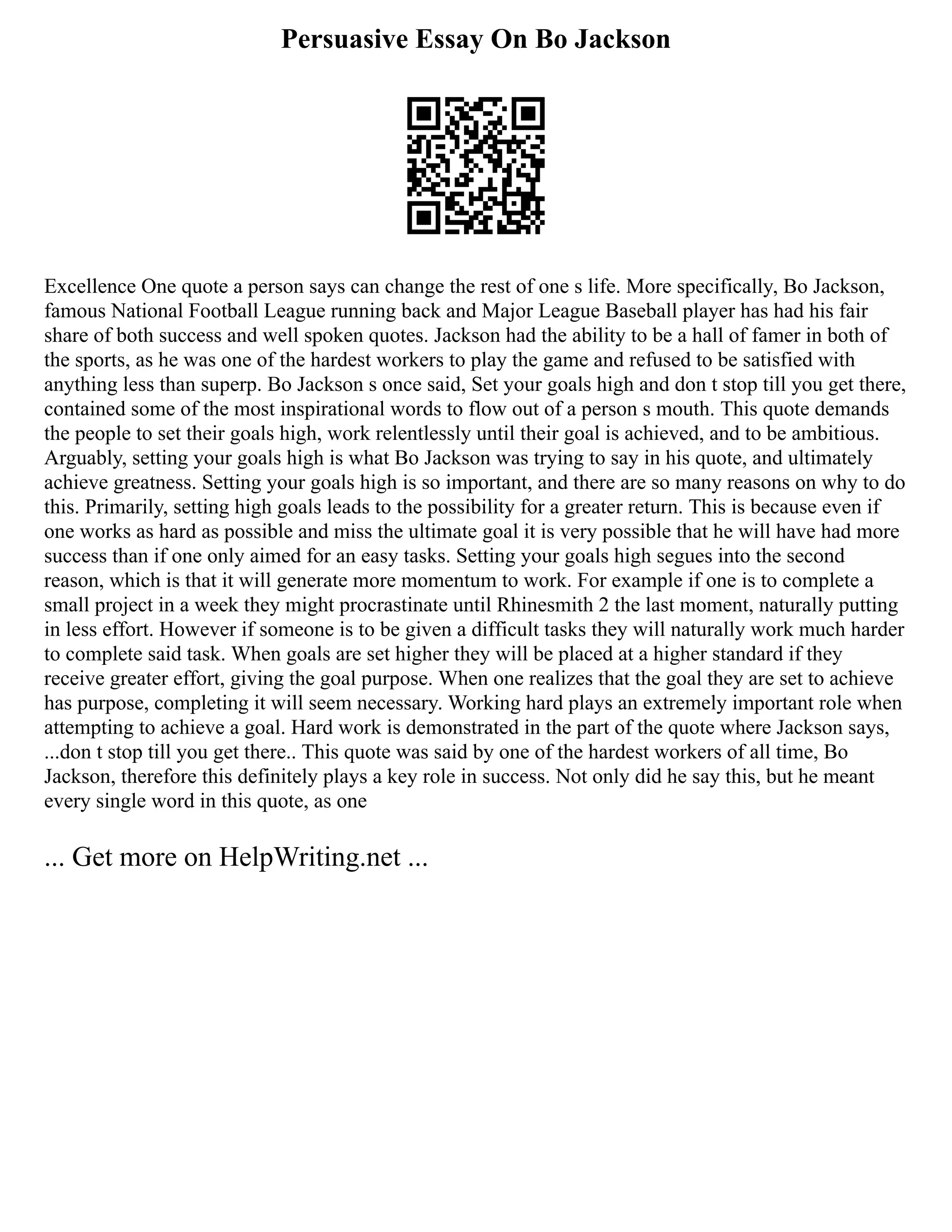 Persuasive Essay On Bo Jackson
Excellence One quote a person says can change the rest of one s life. More specifically, Bo Jackson,
famous National Football League running back and Major League Baseball player has had his fair
share of both success and well spoken quotes. Jackson had the ability to be a hall of famer in both of
the sports, as he was one of the hardest workers to play the game and refused to be satisfied with
anything less than superp. Bo Jackson s once said, Set your goals high and don t stop till you get there,
contained some of the most inspirational words to flow out of a person s mouth. This quote demands
the people to set their goals high, work relentlessly until their goal is achieved, and to be ambitious.
Arguably, setting your goals high is what Bo Jackson was trying to say in his quote, and ultimately
achieve greatness. Setting your goals high is so important, and there are so many reasons on why to do
this. Primarily, setting high goals leads to the possibility for a greater return. This is because even if
one works as hard as possible and miss the ultimate goal it is very possible that he will have had more
success than if one only aimed for an easy tasks. Setting your goals high segues into the second
reason, which is that it will generate more momentum to work. For example if one is to complete a
small project in a week they might procrastinate until Rhinesmith 2 the last moment, naturally putting
in less effort. However if someone is to be given a difficult tasks they will naturally work much harder
to complete said task. When goals are set higher they will be placed at a higher standard if they
receive greater effort, giving the goal purpose. When one realizes that the goal they are set to achieve
has purpose, completing it will seem necessary. Working hard plays an extremely important role when
attempting to achieve a goal. Hard work is demonstrated in the part of the quote where Jackson says,
...don t stop till you get there.. This quote was said by one of the hardest workers of all time, Bo
Jackson, therefore this definitely plays a key role in success. Not only did he say this, but he meant
every single word in this quote, as one
... Get more on HelpWriting.net ...
 