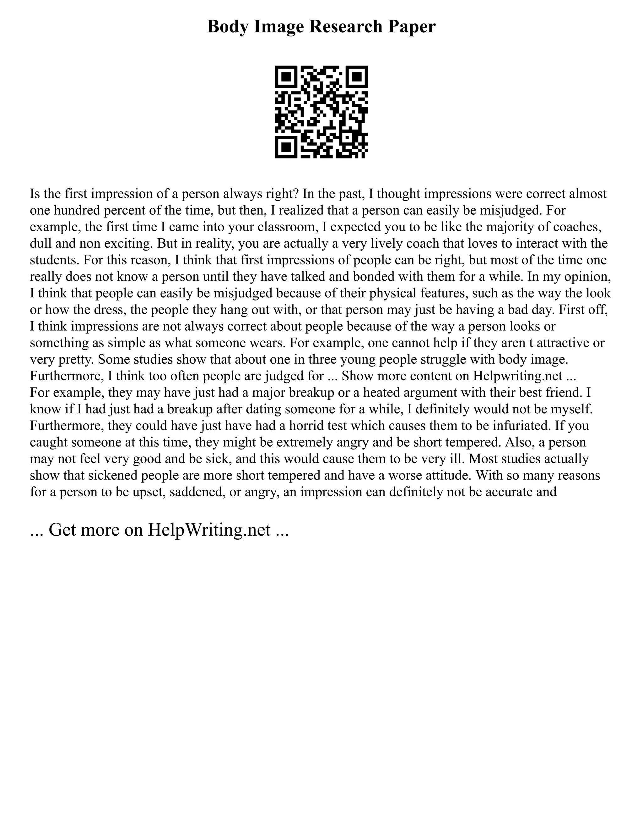 Body Image Research Paper
Is the first impression of a person always right? In the past, I thought impressions were correct almost
one hundred percent of the time, but then, I realized that a person can easily be misjudged. For
example, the first time I came into your classroom, I expected you to be like the majority of coaches,
dull and non exciting. But in reality, you are actually a very lively coach that loves to interact with the
students. For this reason, I think that first impressions of people can be right, but most of the time one
really does not know a person until they have talked and bonded with them for a while. In my opinion,
I think that people can easily be misjudged because of their physical features, such as the way the look
or how the dress, the people they hang out with, or that person may just be having a bad day. First off,
I think impressions are not always correct about people because of the way a person looks or
something as simple as what someone wears. For example, one cannot help if they aren t attractive or
very pretty. Some studies show that about one in three young people struggle with body image.
Furthermore, I think too often people are judged for ... Show more content on Helpwriting.net ...
For example, they may have just had a major breakup or a heated argument with their best friend. I
know if I had just had a breakup after dating someone for a while, I definitely would not be myself.
Furthermore, they could have just have had a horrid test which causes them to be infuriated. If you
caught someone at this time, they might be extremely angry and be short tempered. Also, a person
may not feel very good and be sick, and this would cause them to be very ill. Most studies actually
show that sickened people are more short tempered and have a worse attitude. With so many reasons
for a person to be upset, saddened, or angry, an impression can definitely not be accurate and
... Get more on HelpWriting.net ...
 