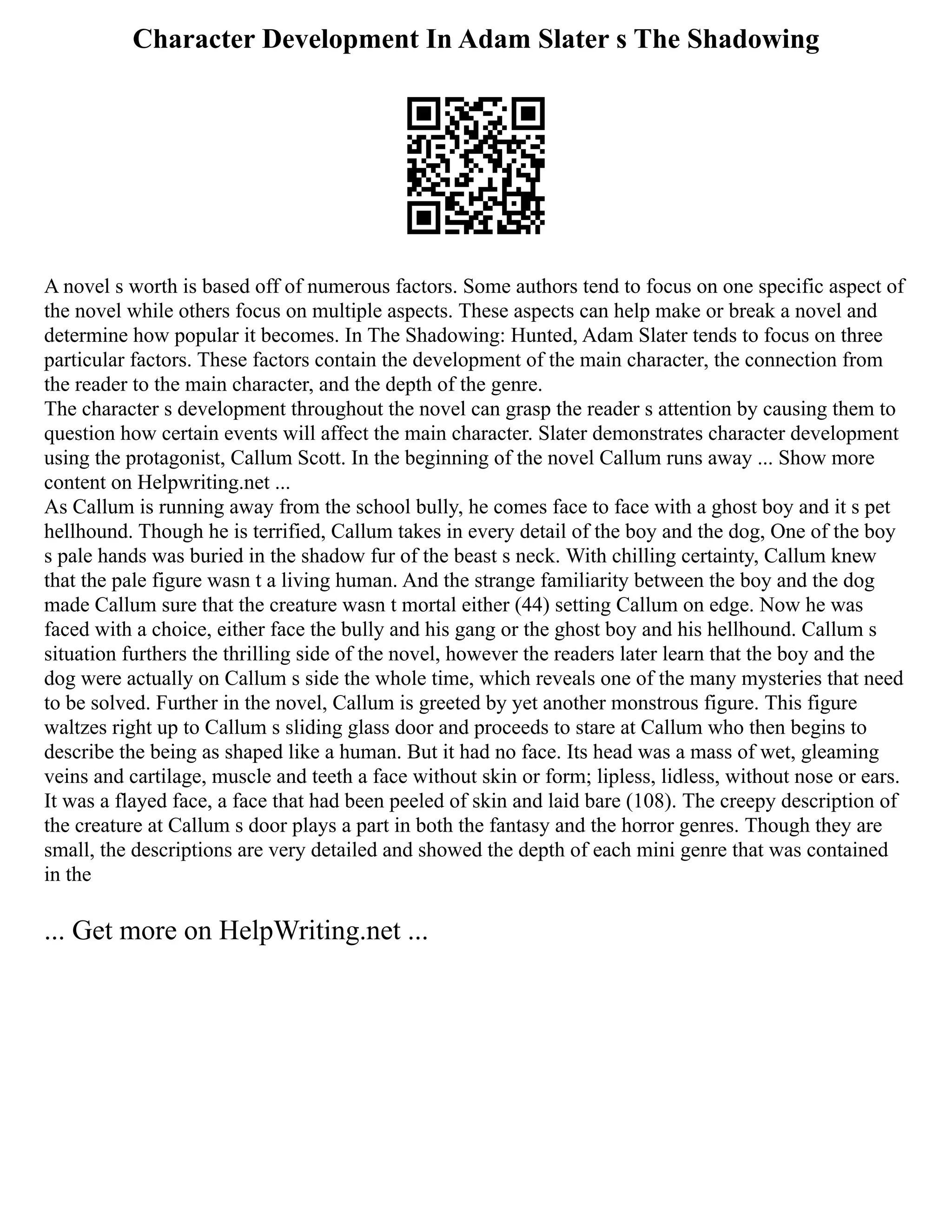Character Development In Adam Slater s The Shadowing
A novel s worth is based off of numerous factors. Some authors tend to focus on one specific aspect of
the novel while others focus on multiple aspects. These aspects can help make or break a novel and
determine how popular it becomes. In The Shadowing: Hunted, Adam Slater tends to focus on three
particular factors. These factors contain the development of the main character, the connection from
the reader to the main character, and the depth of the genre.
The character s development throughout the novel can grasp the reader s attention by causing them to
question how certain events will affect the main character. Slater demonstrates character development
using the protagonist, Callum Scott. In the beginning of the novel Callum runs away ... Show more
content on Helpwriting.net ...
As Callum is running away from the school bully, he comes face to face with a ghost boy and it s pet
hellhound. Though he is terrified, Callum takes in every detail of the boy and the dog, One of the boy
s pale hands was buried in the shadow fur of the beast s neck. With chilling certainty, Callum knew
that the pale figure wasn t a living human. And the strange familiarity between the boy and the dog
made Callum sure that the creature wasn t mortal either (44) setting Callum on edge. Now he was
faced with a choice, either face the bully and his gang or the ghost boy and his hellhound. Callum s
situation furthers the thrilling side of the novel, however the readers later learn that the boy and the
dog were actually on Callum s side the whole time, which reveals one of the many mysteries that need
to be solved. Further in the novel, Callum is greeted by yet another monstrous figure. This figure
waltzes right up to Callum s sliding glass door and proceeds to stare at Callum who then begins to
describe the being as shaped like a human. But it had no face. Its head was a mass of wet, gleaming
veins and cartilage, muscle and teeth a face without skin or form; lipless, lidless, without nose or ears.
It was a flayed face, a face that had been peeled of skin and laid bare (108). The creepy description of
the creature at Callum s door plays a part in both the fantasy and the horror genres. Though they are
small, the descriptions are very detailed and showed the depth of each mini genre that was contained
in the
... Get more on HelpWriting.net ...
 