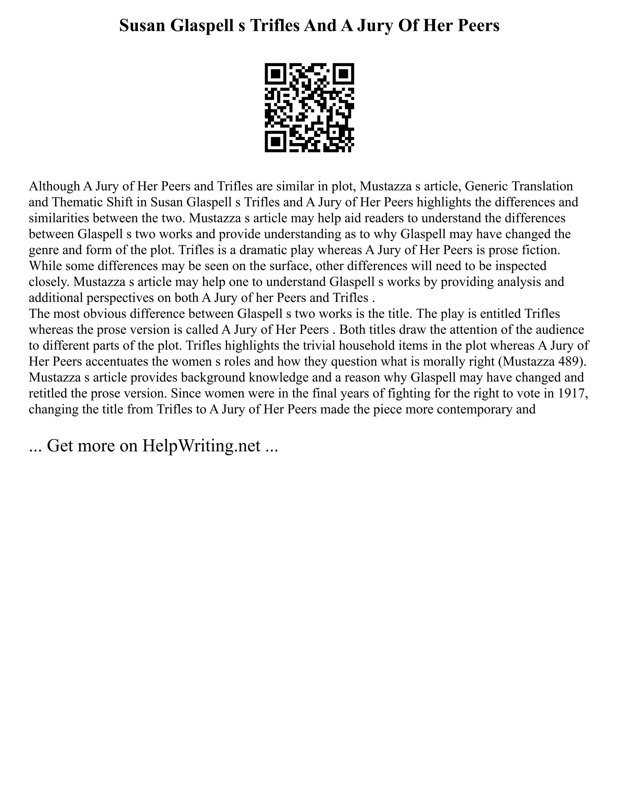 Susan Glaspell s Trifles And A Jury Of Her Peers
Although A Jury of Her Peers and Trifles are similar in plot, Mustazza s article, Generic Translation
and Thematic Shift in Susan Glaspell s Trifles and A Jury of Her Peers highlights the differences and
similarities between the two. Mustazza s article may help aid readers to understand the differences
between Glaspell s two works and provide understanding as to why Glaspell may have changed the
genre and form of the plot. Trifles is a dramatic play whereas A Jury of Her Peers is prose fiction.
While some differences may be seen on the surface, other differences will need to be inspected
closely. Mustazza s article may help one to understand Glaspell s works by providing analysis and
additional perspectives on both A Jury of her Peers and Trifles .
The most obvious difference between Glaspell s two works is the title. The play is entitled Trifles
whereas the prose version is called A Jury of Her Peers . Both titles draw the attention of the audience
to different parts of the plot. Trifles highlights the trivial household items in the plot whereas A Jury of
Her Peers accentuates the women s roles and how they question what is morally right (Mustazza 489).
Mustazza s article provides background knowledge and a reason why Glaspell may have changed and
retitled the prose version. Since women were in the final years of fighting for the right to vote in 1917,
changing the title from Trifles to A Jury of Her Peers made the piece more contemporary and
... Get more on HelpWriting.net ...
 