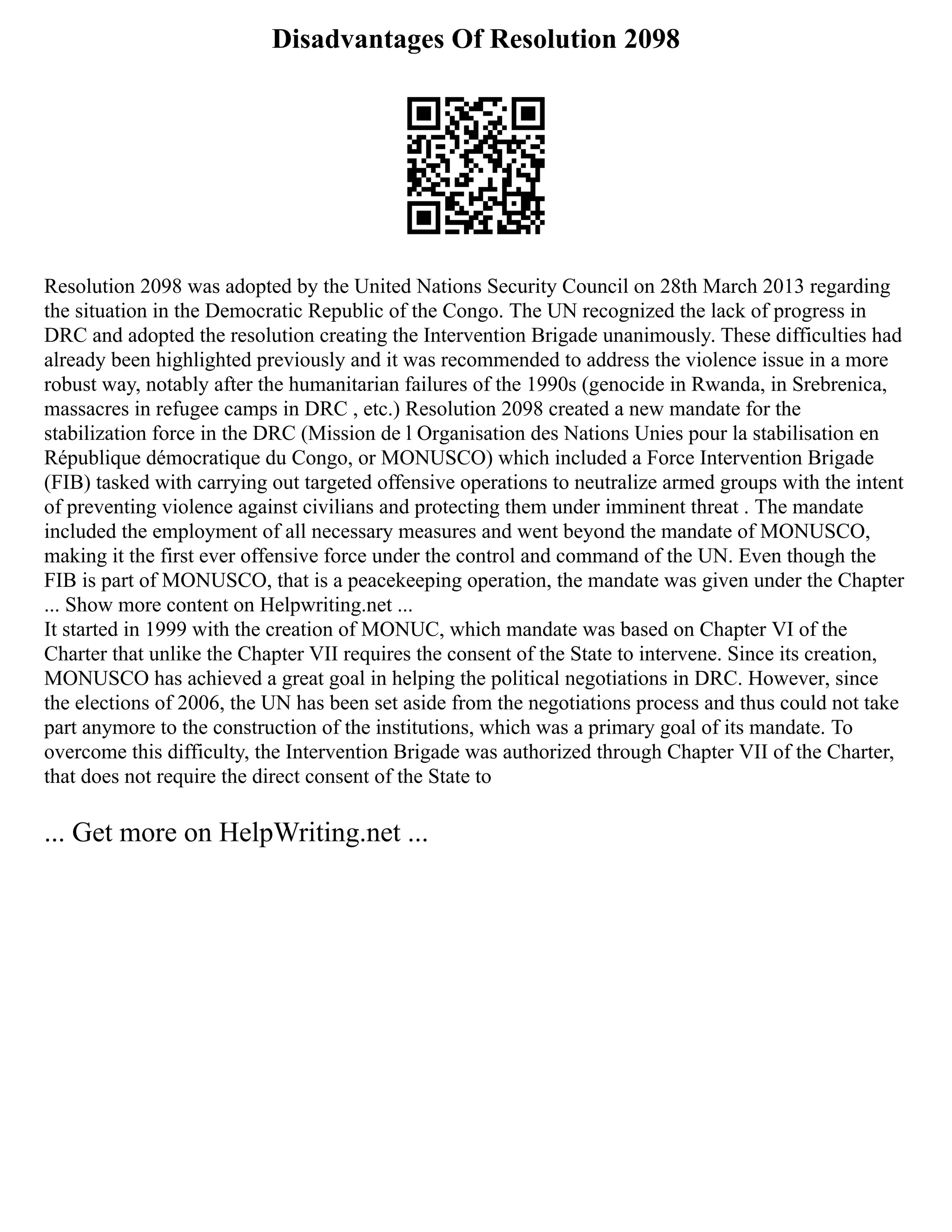 Disadvantages Of Resolution 2098
Resolution 2098 was adopted by the United Nations Security Council on 28th March 2013 regarding
the situation in the Democratic Republic of the Congo. The UN recognized the lack of progress in
DRC and adopted the resolution creating the Intervention Brigade unanimously. These difficulties had
already been highlighted previously and it was recommended to address the violence issue in a more
robust way, notably after the humanitarian failures of the 1990s (genocide in Rwanda, in Srebrenica,
massacres in refugee camps in DRC , etc.) Resolution 2098 created a new mandate for the
stabilization force in the DRC (Mission de l Organisation des Nations Unies pour la stabilisation en
République démocratique du Congo, or MONUSCO) which included a Force Intervention Brigade
(FIB) tasked with carrying out targeted offensive operations to neutralize armed groups with the intent
of preventing violence against civilians and protecting them under imminent threat . The mandate
included the employment of all necessary measures and went beyond the mandate of MONUSCO,
making it the first ever offensive force under the control and command of the UN. Even though the
FIB is part of MONUSCO, that is a peacekeeping operation, the mandate was given under the Chapter
... Show more content on Helpwriting.net ...
It started in 1999 with the creation of MONUC, which mandate was based on Chapter VI of the
Charter that unlike the Chapter VII requires the consent of the State to intervene. Since its creation,
MONUSCO has achieved a great goal in helping the political negotiations in DRC. However, since
the elections of 2006, the UN has been set aside from the negotiations process and thus could not take
part anymore to the construction of the institutions, which was a primary goal of its mandate. To
overcome this difficulty, the Intervention Brigade was authorized through Chapter VII of the Charter,
that does not require the direct consent of the State to
... Get more on HelpWriting.net ...
 