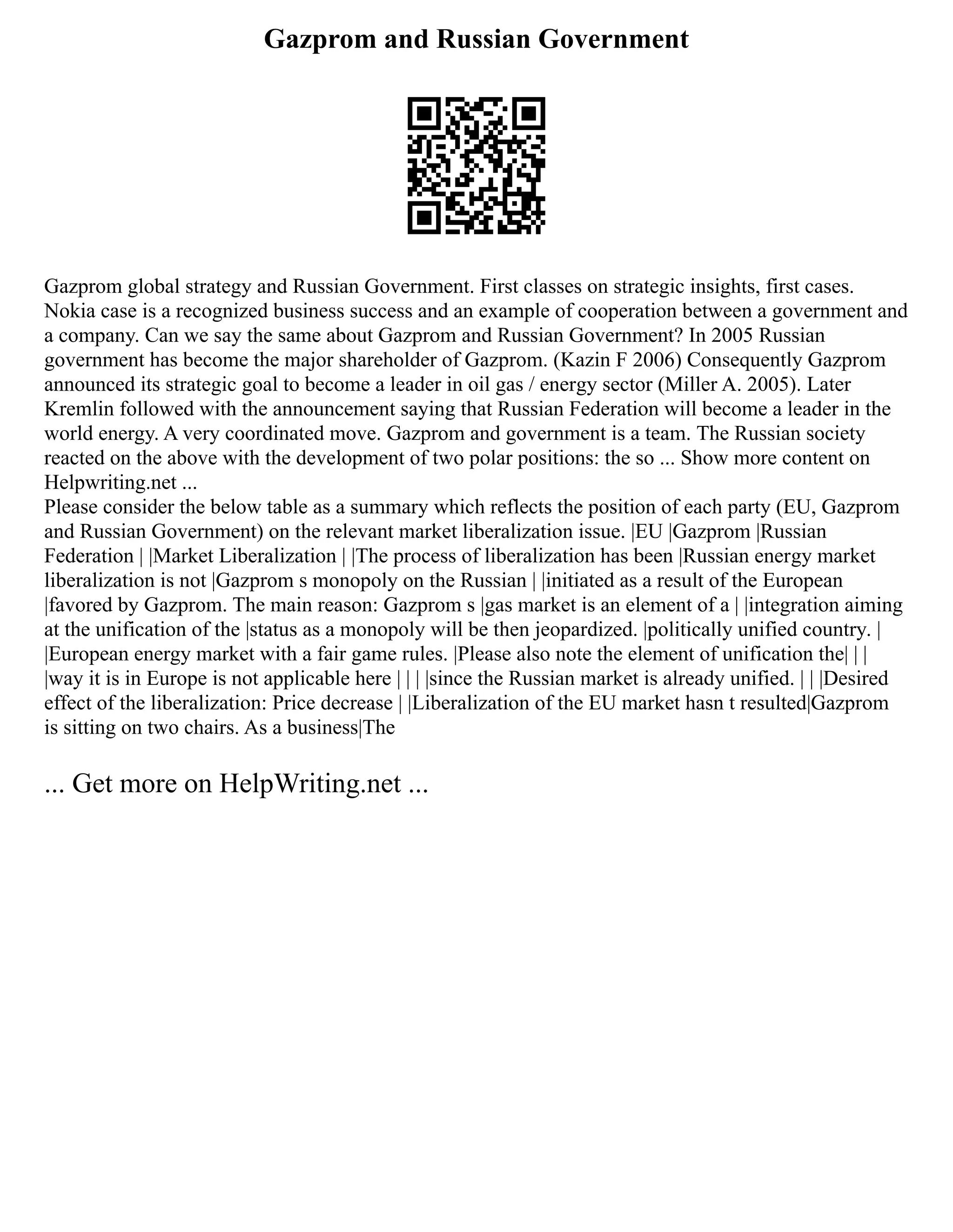 Gazprom and Russian Government
Gazprom global strategy and Russian Government. First classes on strategic insights, first cases.
Nokia case is a recognized business success and an example of cooperation between a government and
a company. Can we say the same about Gazprom and Russian Government? In 2005 Russian
government has become the major shareholder of Gazprom. (Kazin F 2006) Consequently Gazprom
announced its strategic goal to become a leader in oil gas / energy sector (Miller A. 2005). Later
Kremlin followed with the announcement saying that Russian Federation will become a leader in the
world energy. A very coordinated move. Gazprom and government is a team. The Russian society
reacted on the above with the development of two polar positions: the so ... Show more content on
Helpwriting.net ...
Please consider the below table as a summary which reflects the position of each party (EU, Gazprom
and Russian Government) on the relevant market liberalization issue. |EU |Gazprom |Russian
Federation | |Market Liberalization | |The process of liberalization has been |Russian energy market
liberalization is not |Gazprom s monopoly on the Russian | |initiated as a result of the European
|favored by Gazprom. The main reason: Gazprom s |gas market is an element of a | |integration aiming
at the unification of the |status as a monopoly will be then jeopardized. |politically unified country. |
|European energy market with a fair game rules. |Please also note the element of unification the| | |
|way it is in Europe is not applicable here | | | |since the Russian market is already unified. | | |Desired
effect of the liberalization: Price decrease | |Liberalization of the EU market hasn t resulted|Gazprom
is sitting on two chairs. As a business|The
... Get more on HelpWriting.net ...
 