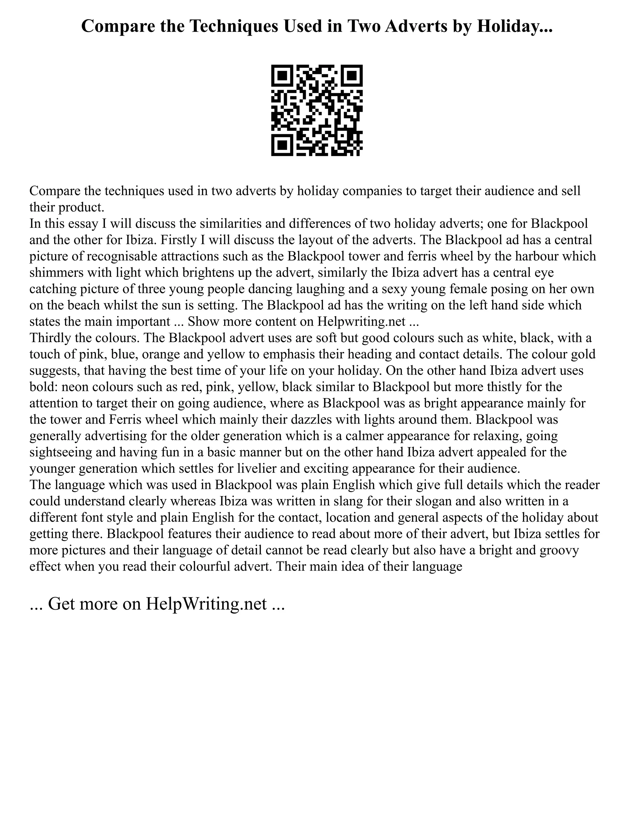 Compare the Techniques Used in Two Adverts by Holiday...
Compare the techniques used in two adverts by holiday companies to target their audience and sell
their product.
In this essay I will discuss the similarities and differences of two holiday adverts; one for Blackpool
and the other for Ibiza. Firstly I will discuss the layout of the adverts. The Blackpool ad has a central
picture of recognisable attractions such as the Blackpool tower and ferris wheel by the harbour which
shimmers with light which brightens up the advert, similarly the Ibiza advert has a central eye
catching picture of three young people dancing laughing and a sexy young female posing on her own
on the beach whilst the sun is setting. The Blackpool ad has the writing on the left hand side which
states the main important ... Show more content on Helpwriting.net ...
Thirdly the colours. The Blackpool advert uses are soft but good colours such as white, black, with a
touch of pink, blue, orange and yellow to emphasis their heading and contact details. The colour gold
suggests, that having the best time of your life on your holiday. On the other hand Ibiza advert uses
bold: neon colours such as red, pink, yellow, black similar to Blackpool but more thistly for the
attention to target their on going audience, where as Blackpool was as bright appearance mainly for
the tower and Ferris wheel which mainly their dazzles with lights around them. Blackpool was
generally advertising for the older generation which is a calmer appearance for relaxing, going
sightseeing and having fun in a basic manner but on the other hand Ibiza advert appealed for the
younger generation which settles for livelier and exciting appearance for their audience.
The language which was used in Blackpool was plain English which give full details which the reader
could understand clearly whereas Ibiza was written in slang for their slogan and also written in a
different font style and plain English for the contact, location and general aspects of the holiday about
getting there. Blackpool features their audience to read about more of their advert, but Ibiza settles for
more pictures and their language of detail cannot be read clearly but also have a bright and groovy
effect when you read their colourful advert. Their main idea of their language
... Get more on HelpWriting.net ...
 