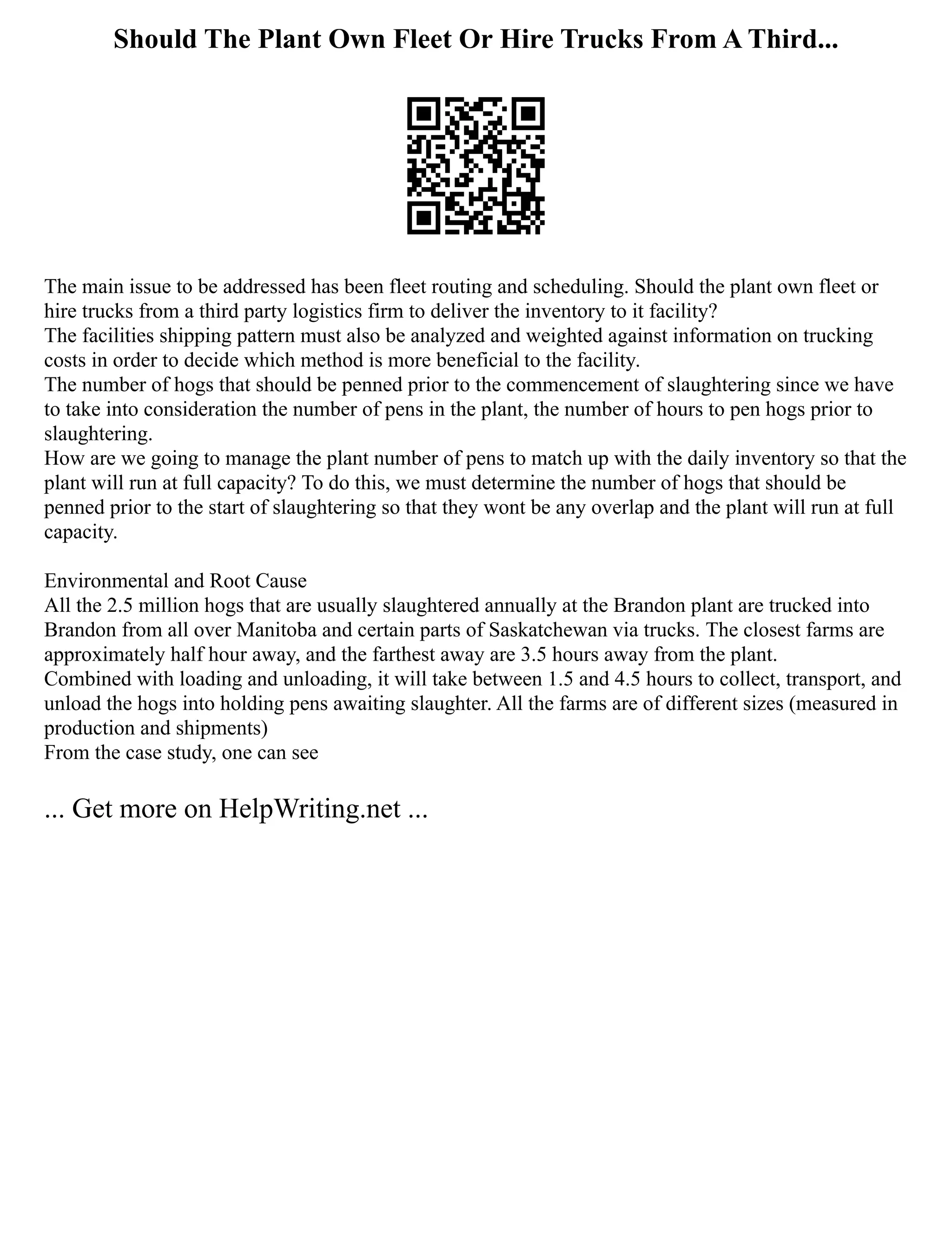 Should The Plant Own Fleet Or Hire Trucks From A Third...
The main issue to be addressed has been fleet routing and scheduling. Should the plant own fleet or
hire trucks from a third party logistics firm to deliver the inventory to it facility?
The facilities shipping pattern must also be analyzed and weighted against information on trucking
costs in order to decide which method is more beneficial to the facility.
The number of hogs that should be penned prior to the commencement of slaughtering since we have
to take into consideration the number of pens in the plant, the number of hours to pen hogs prior to
slaughtering.
How are we going to manage the plant number of pens to match up with the daily inventory so that the
plant will run at full capacity? To do this, we must determine the number of hogs that should be
penned prior to the start of slaughtering so that they wont be any overlap and the plant will run at full
capacity.
Environmental and Root Cause
All the 2.5 million hogs that are usually slaughtered annually at the Brandon plant are trucked into
Brandon from all over Manitoba and certain parts of Saskatchewan via trucks. The closest farms are
approximately half hour away, and the farthest away are 3.5 hours away from the plant.
Combined with loading and unloading, it will take between 1.5 and 4.5 hours to collect, transport, and
unload the hogs into holding pens awaiting slaughter. All the farms are of different sizes (measured in
production and shipments)
From the case study, one can see
... Get more on HelpWriting.net ...
 