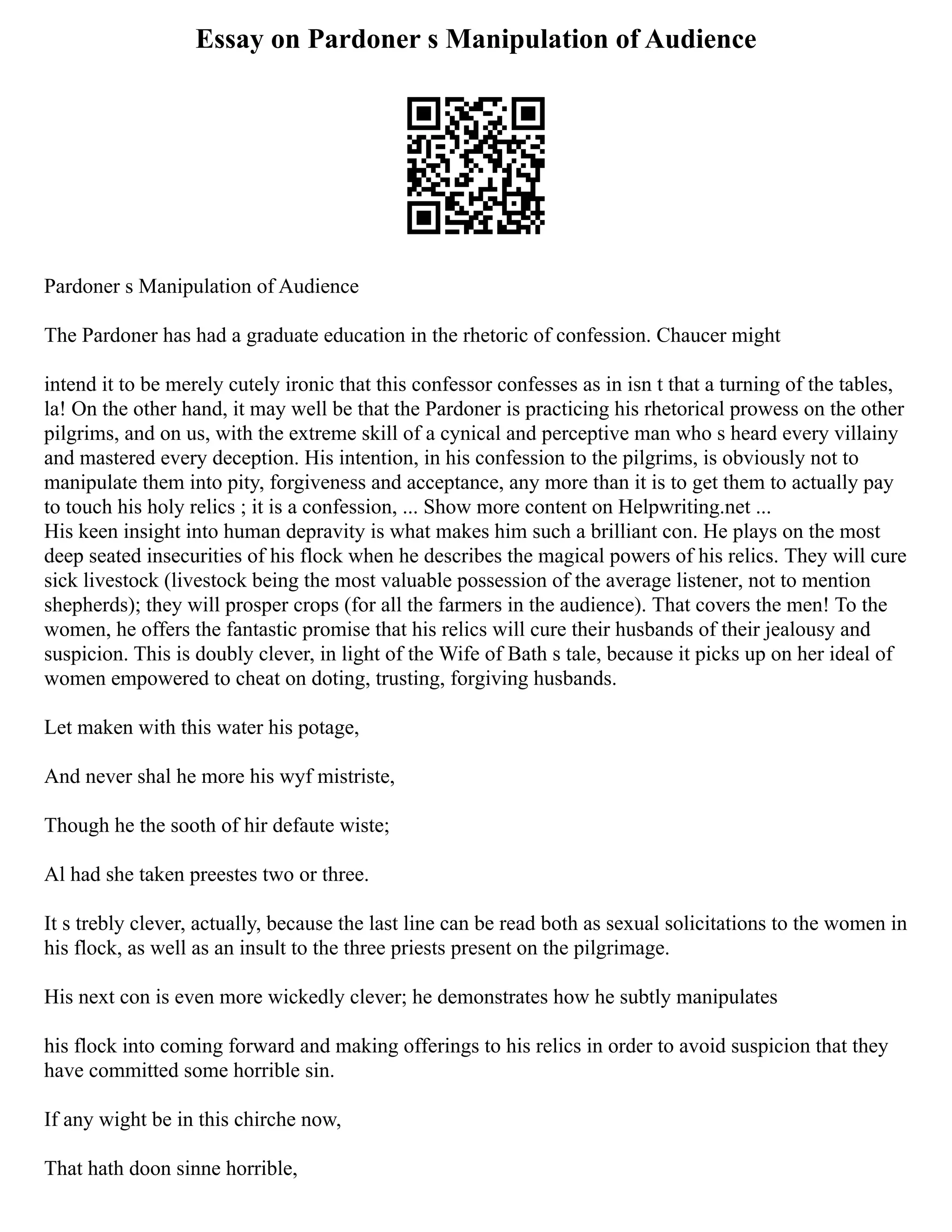 Essay on Pardoner s Manipulation of Audience
Pardoner s Manipulation of Audience
The Pardoner has had a graduate education in the rhetoric of confession. Chaucer might
intend it to be merely cutely ironic that this confessor confesses as in isn t that a turning of the tables,
la! On the other hand, it may well be that the Pardoner is practicing his rhetorical prowess on the other
pilgrims, and on us, with the extreme skill of a cynical and perceptive man who s heard every villainy
and mastered every deception. His intention, in his confession to the pilgrims, is obviously not to
manipulate them into pity, forgiveness and acceptance, any more than it is to get them to actually pay
to touch his holy relics ; it is a confession, ... Show more content on Helpwriting.net ...
His keen insight into human depravity is what makes him such a brilliant con. He plays on the most
deep seated insecurities of his flock when he describes the magical powers of his relics. They will cure
sick livestock (livestock being the most valuable possession of the average listener, not to mention
shepherds); they will prosper crops (for all the farmers in the audience). That covers the men! To the
women, he offers the fantastic promise that his relics will cure their husbands of their jealousy and
suspicion. This is doubly clever, in light of the Wife of Bath s tale, because it picks up on her ideal of
women empowered to cheat on doting, trusting, forgiving husbands.
Let maken with this water his potage,
And never shal he more his wyf mistriste,
Though he the sooth of hir defaute wiste;
Al had she taken preestes two or three.
It s trebly clever, actually, because the last line can be read both as sexual solicitations to the women in
his flock, as well as an insult to the three priests present on the pilgrimage.
His next con is even more wickedly clever; he demonstrates how he subtly manipulates
his flock into coming forward and making offerings to his relics in order to avoid suspicion that they
have committed some horrible sin.
If any wight be in this chirche now,
That hath doon sinne horrible,
 