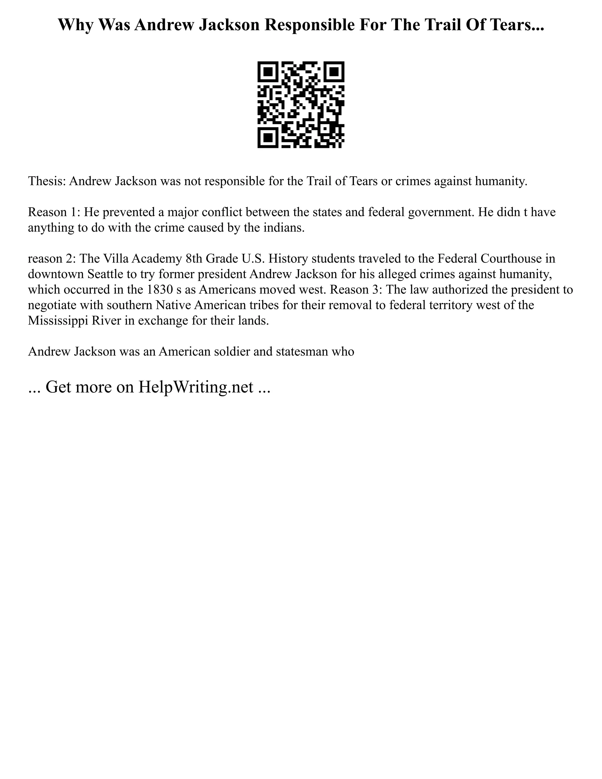 Why Was Andrew Jackson Responsible For The Trail Of Tears...
Thesis: Andrew Jackson was not responsible for the Trail of Tears or crimes against humanity.
Reason 1: He prevented a major conflict between the states and federal government. He didn t have
anything to do with the crime caused by the indians.
reason 2: The Villa Academy 8th Grade U.S. History students traveled to the Federal Courthouse in
downtown Seattle to try former president Andrew Jackson for his alleged crimes against humanity,
which occurred in the 1830 s as Americans moved west. Reason 3: The law authorized the president to
negotiate with southern Native American tribes for their removal to federal territory west of the
Mississippi River in exchange for their lands.
Andrew Jackson was an American soldier and statesman who
... Get more on HelpWriting.net ...
 