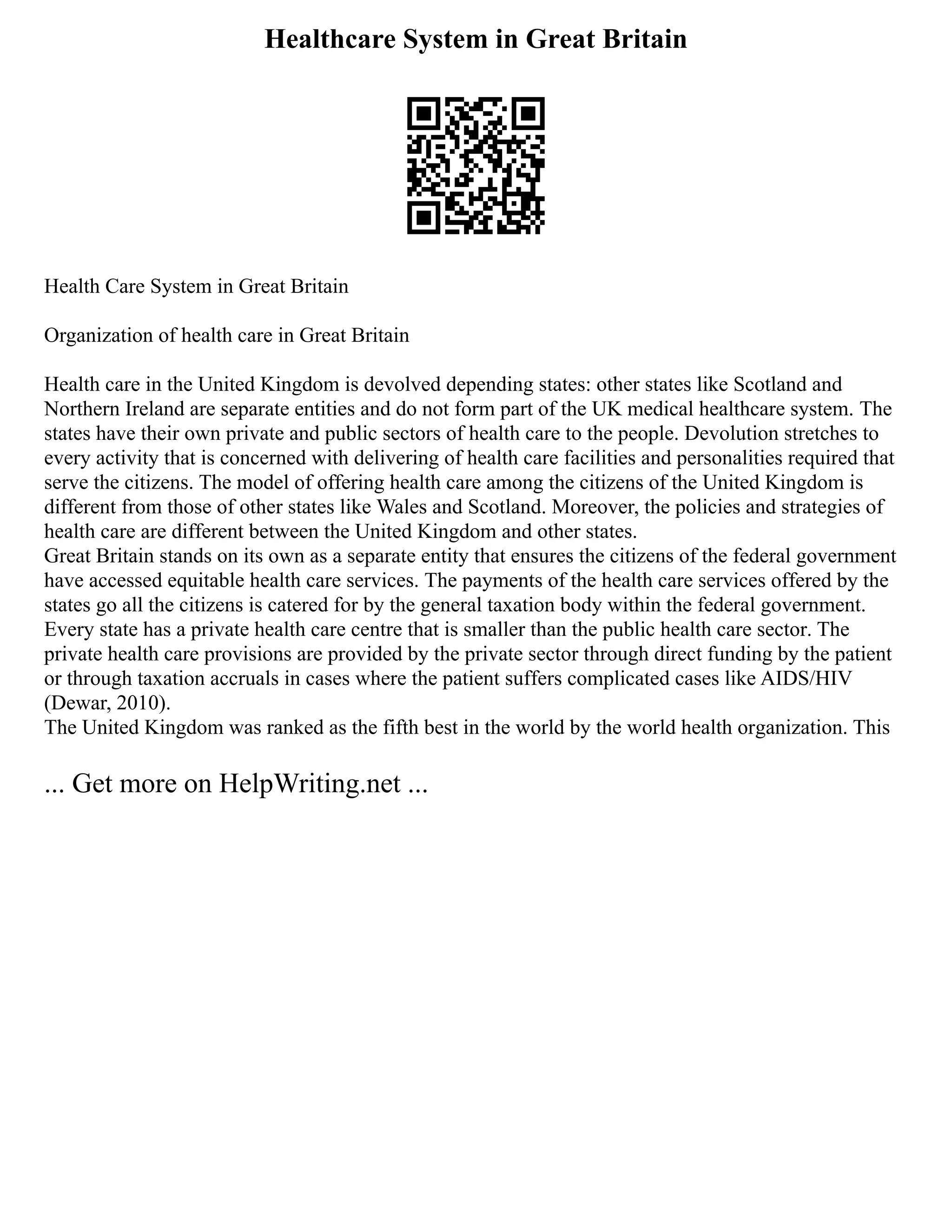 Healthcare System in Great Britain
Health Care System in Great Britain
Organization of health care in Great Britain
Health care in the United Kingdom is devolved depending states: other states like Scotland and
Northern Ireland are separate entities and do not form part of the UK medical healthcare system. The
states have their own private and public sectors of health care to the people. Devolution stretches to
every activity that is concerned with delivering of health care facilities and personalities required that
serve the citizens. The model of offering health care among the citizens of the United Kingdom is
different from those of other states like Wales and Scotland. Moreover, the policies and strategies of
health care are different between the United Kingdom and other states.
Great Britain stands on its own as a separate entity that ensures the citizens of the federal government
have accessed equitable health care services. The payments of the health care services offered by the
states go all the citizens is catered for by the general taxation body within the federal government.
Every state has a private health care centre that is smaller than the public health care sector. The
private health care provisions are provided by the private sector through direct funding by the patient
or through taxation accruals in cases where the patient suffers complicated cases like AIDS/HIV
(Dewar, 2010).
The United Kingdom was ranked as the fifth best in the world by the world health organization. This
... Get more on HelpWriting.net ...
 