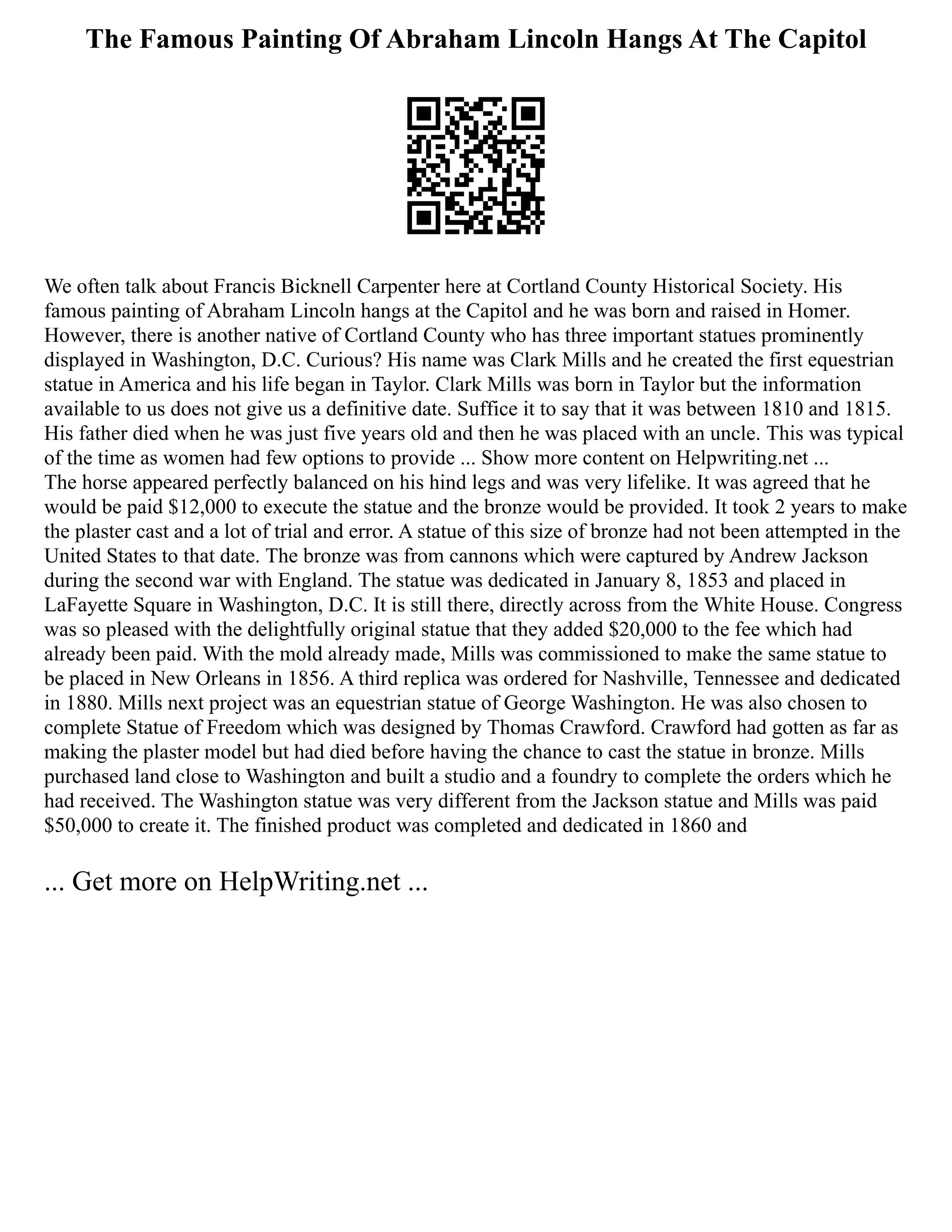 The Famous Painting Of Abraham Lincoln Hangs At The Capitol
We often talk about Francis Bicknell Carpenter here at Cortland County Historical Society. His
famous painting of Abraham Lincoln hangs at the Capitol and he was born and raised in Homer.
However, there is another native of Cortland County who has three important statues prominently
displayed in Washington, D.C. Curious? His name was Clark Mills and he created the first equestrian
statue in America and his life began in Taylor. Clark Mills was born in Taylor but the information
available to us does not give us a definitive date. Suffice it to say that it was between 1810 and 1815.
His father died when he was just five years old and then he was placed with an uncle. This was typical
of the time as women had few options to provide ... Show more content on Helpwriting.net ...
The horse appeared perfectly balanced on his hind legs and was very lifelike. It was agreed that he
would be paid $12,000 to execute the statue and the bronze would be provided. It took 2 years to make
the plaster cast and a lot of trial and error. A statue of this size of bronze had not been attempted in the
United States to that date. The bronze was from cannons which were captured by Andrew Jackson
during the second war with England. The statue was dedicated in January 8, 1853 and placed in
LaFayette Square in Washington, D.C. It is still there, directly across from the White House. Congress
was so pleased with the delightfully original statue that they added $20,000 to the fee which had
already been paid. With the mold already made, Mills was commissioned to make the same statue to
be placed in New Orleans in 1856. A third replica was ordered for Nashville, Tennessee and dedicated
in 1880. Mills next project was an equestrian statue of George Washington. He was also chosen to
complete Statue of Freedom which was designed by Thomas Crawford. Crawford had gotten as far as
making the plaster model but had died before having the chance to cast the statue in bronze. Mills
purchased land close to Washington and built a studio and a foundry to complete the orders which he
had received. The Washington statue was very different from the Jackson statue and Mills was paid
$50,000 to create it. The finished product was completed and dedicated in 1860 and
... Get more on HelpWriting.net ...
 