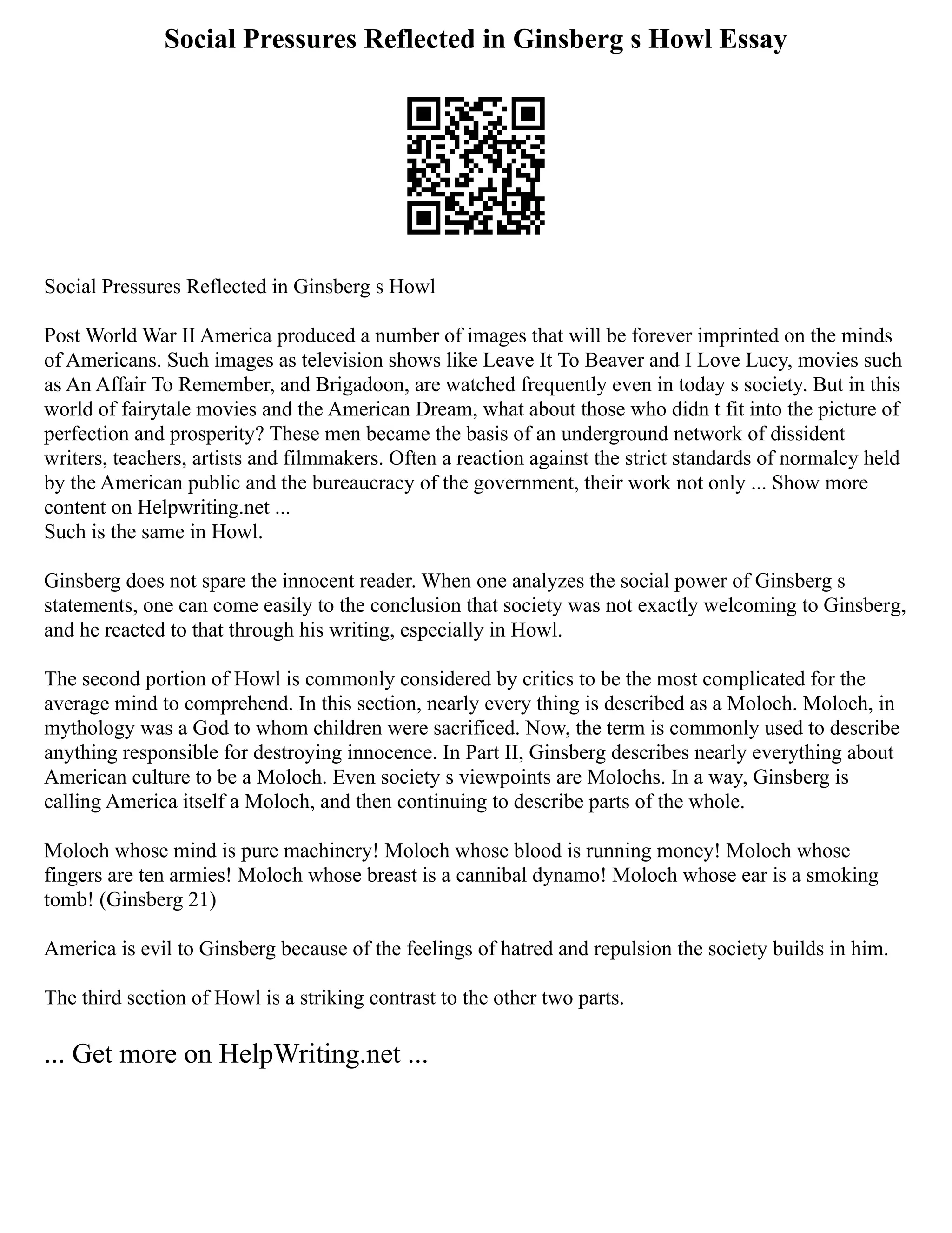 Social Pressures Reflected in Ginsberg s Howl Essay
Social Pressures Reflected in Ginsberg s Howl
Post World War II America produced a number of images that will be forever imprinted on the minds
of Americans. Such images as television shows like Leave It To Beaver and I Love Lucy, movies such
as An Affair To Remember, and Brigadoon, are watched frequently even in today s society. But in this
world of fairytale movies and the American Dream, what about those who didn t fit into the picture of
perfection and prosperity? These men became the basis of an underground network of dissident
writers, teachers, artists and filmmakers. Often a reaction against the strict standards of normalcy held
by the American public and the bureaucracy of the government, their work not only ... Show more
content on Helpwriting.net ...
Such is the same in Howl.
Ginsberg does not spare the innocent reader. When one analyzes the social power of Ginsberg s
statements, one can come easily to the conclusion that society was not exactly welcoming to Ginsberg,
and he reacted to that through his writing, especially in Howl.
The second portion of Howl is commonly considered by critics to be the most complicated for the
average mind to comprehend. In this section, nearly every thing is described as a Moloch. Moloch, in
mythology was a God to whom children were sacrificed. Now, the term is commonly used to describe
anything responsible for destroying innocence. In Part II, Ginsberg describes nearly everything about
American culture to be a Moloch. Even society s viewpoints are Molochs. In a way, Ginsberg is
calling America itself a Moloch, and then continuing to describe parts of the whole.
Moloch whose mind is pure machinery! Moloch whose blood is running money! Moloch whose
fingers are ten armies! Moloch whose breast is a cannibal dynamo! Moloch whose ear is a smoking
tomb! (Ginsberg 21)
America is evil to Ginsberg because of the feelings of hatred and repulsion the society builds in him.
The third section of Howl is a striking contrast to the other two parts.
... Get more on HelpWriting.net ...
 