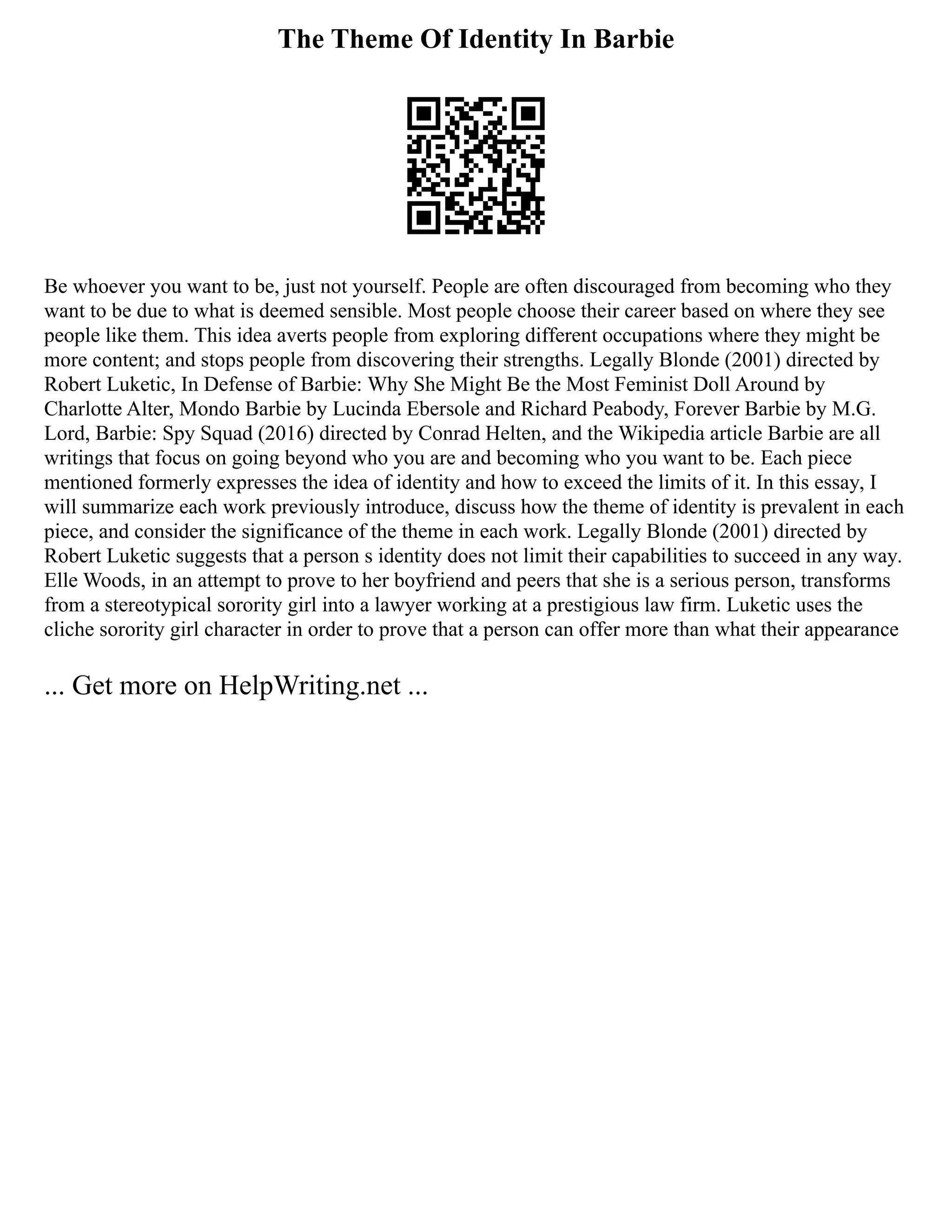 The Theme Of Identity In Barbie
Be whoever you want to be, just not yourself. People are often discouraged from becoming who they
want to be due to what is deemed sensible. Most people choose their career based on where they see
people like them. This idea averts people from exploring different occupations where they might be
more content; and stops people from discovering their strengths. Legally Blonde (2001) directed by
Robert Luketic, In Defense of Barbie: Why She Might Be the Most Feminist Doll Around by
Charlotte Alter, Mondo Barbie by Lucinda Ebersole and Richard Peabody, Forever Barbie by M.G.
Lord, Barbie: Spy Squad (2016) directed by Conrad Helten, and the Wikipedia article Barbie are all
writings that focus on going beyond who you are and becoming who you want to be. Each piece
mentioned formerly expresses the idea of identity and how to exceed the limits of it. In this essay, I
will summarize each work previously introduce, discuss how the theme of identity is prevalent in each
piece, and consider the significance of the theme in each work. Legally Blonde (2001) directed by
Robert Luketic suggests that a person s identity does not limit their capabilities to succeed in any way.
Elle Woods, in an attempt to prove to her boyfriend and peers that she is a serious person, transforms
from a stereotypical sorority girl into a lawyer working at a prestigious law firm. Luketic uses the
cliche sorority girl character in order to prove that a person can offer more than what their appearance
... Get more on HelpWriting.net ...
 