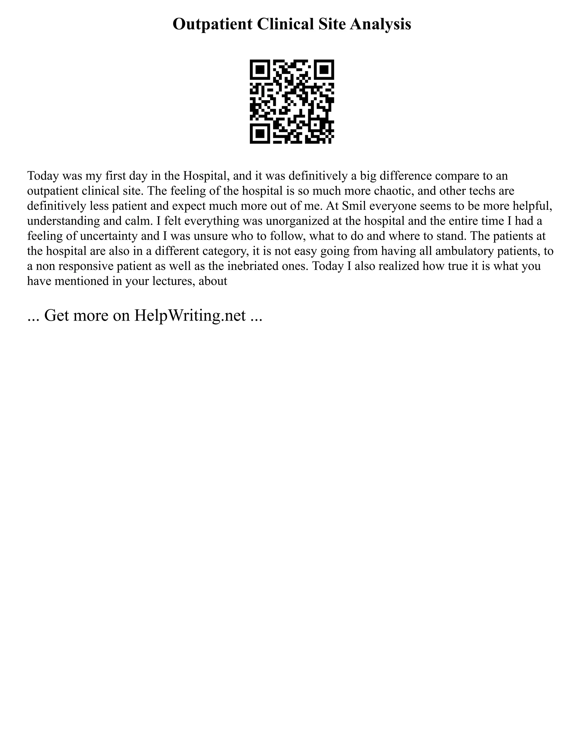 Outpatient Clinical Site Analysis
Today was my first day in the Hospital, and it was definitively a big difference compare to an
outpatient clinical site. The feeling of the hospital is so much more chaotic, and other techs are
definitively less patient and expect much more out of me. At Smil everyone seems to be more helpful,
understanding and calm. I felt everything was unorganized at the hospital and the entire time I had a
feeling of uncertainty and I was unsure who to follow, what to do and where to stand. The patients at
the hospital are also in a different category, it is not easy going from having all ambulatory patients, to
a non responsive patient as well as the inebriated ones. Today I also realized how true it is what you
have mentioned in your lectures, about
... Get more on HelpWriting.net ...
 