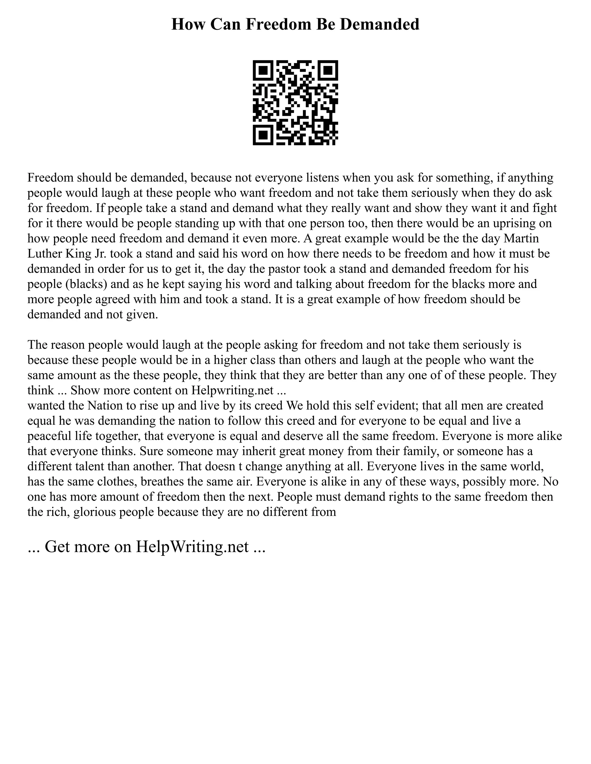 How Can Freedom Be Demanded
Freedom should be demanded, because not everyone listens when you ask for something, if anything
people would laugh at these people who want freedom and not take them seriously when they do ask
for freedom. If people take a stand and demand what they really want and show they want it and fight
for it there would be people standing up with that one person too, then there would be an uprising on
how people need freedom and demand it even more. A great example would be the the day Martin
Luther King Jr. took a stand and said his word on how there needs to be freedom and how it must be
demanded in order for us to get it, the day the pastor took a stand and demanded freedom for his
people (blacks) and as he kept saying his word and talking about freedom for the blacks more and
more people agreed with him and took a stand. It is a great example of how freedom should be
demanded and not given.
The reason people would laugh at the people asking for freedom and not take them seriously is
because these people would be in a higher class than others and laugh at the people who want the
same amount as the these people, they think that they are better than any one of of these people. They
think ... Show more content on Helpwriting.net ...
wanted the Nation to rise up and live by its creed We hold this self evident; that all men are created
equal he was demanding the nation to follow this creed and for everyone to be equal and live a
peaceful life together, that everyone is equal and deserve all the same freedom. Everyone is more alike
that everyone thinks. Sure someone may inherit great money from their family, or someone has a
different talent than another. That doesn t change anything at all. Everyone lives in the same world,
has the same clothes, breathes the same air. Everyone is alike in any of these ways, possibly more. No
one has more amount of freedom then the next. People must demand rights to the same freedom then
the rich, glorious people because they are no different from
... Get more on HelpWriting.net ...
 