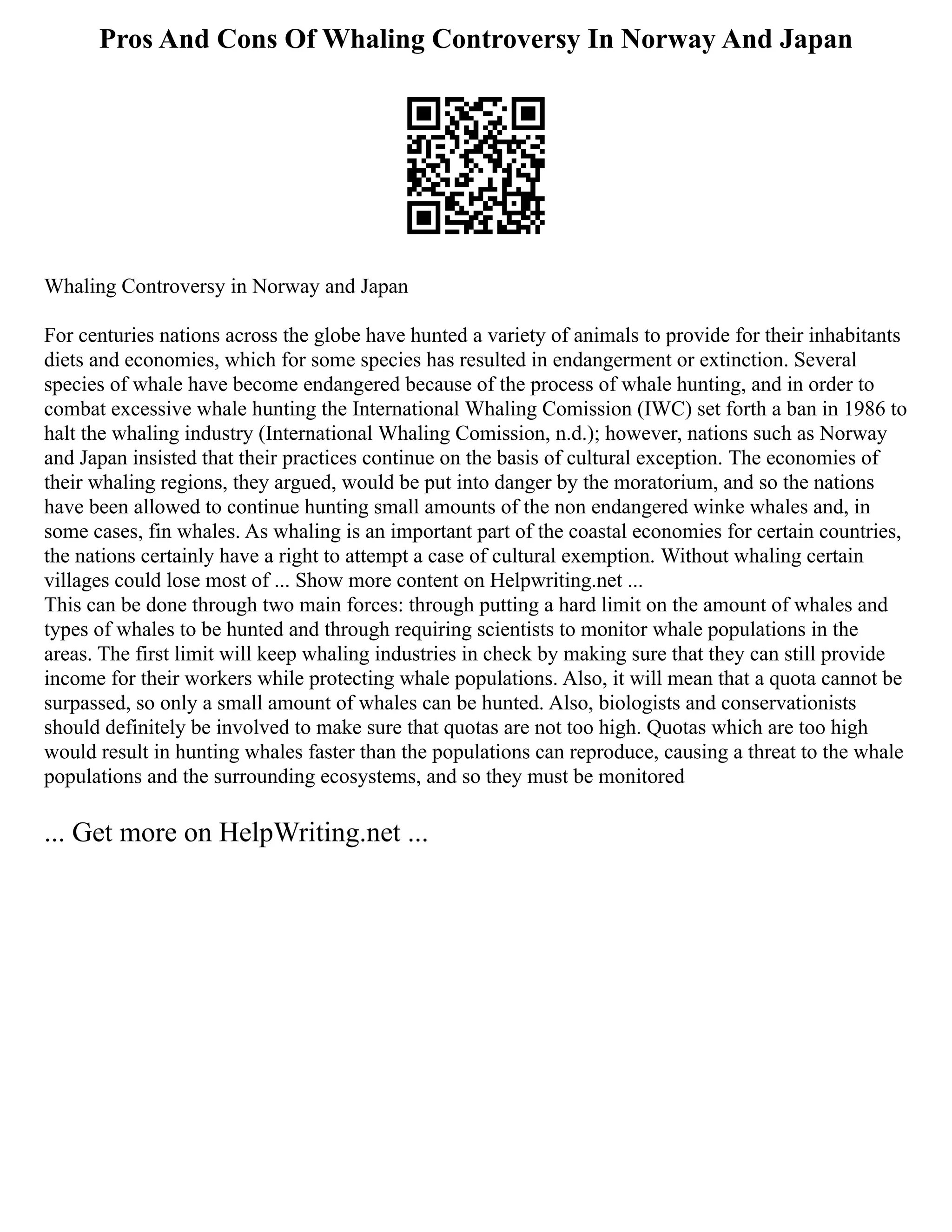 Pros And Cons Of Whaling Controversy In Norway And Japan
Whaling Controversy in Norway and Japan
For centuries nations across the globe have hunted a variety of animals to provide for their inhabitants
diets and economies, which for some species has resulted in endangerment or extinction. Several
species of whale have become endangered because of the process of whale hunting, and in order to
combat excessive whale hunting the International Whaling Comission (IWC) set forth a ban in 1986 to
halt the whaling industry (International Whaling Comission, n.d.); however, nations such as Norway
and Japan insisted that their practices continue on the basis of cultural exception. The economies of
their whaling regions, they argued, would be put into danger by the moratorium, and so the nations
have been allowed to continue hunting small amounts of the non endangered winke whales and, in
some cases, fin whales. As whaling is an important part of the coastal economies for certain countries,
the nations certainly have a right to attempt a case of cultural exemption. Without whaling certain
villages could lose most of ... Show more content on Helpwriting.net ...
This can be done through two main forces: through putting a hard limit on the amount of whales and
types of whales to be hunted and through requiring scientists to monitor whale populations in the
areas. The first limit will keep whaling industries in check by making sure that they can still provide
income for their workers while protecting whale populations. Also, it will mean that a quota cannot be
surpassed, so only a small amount of whales can be hunted. Also, biologists and conservationists
should definitely be involved to make sure that quotas are not too high. Quotas which are too high
would result in hunting whales faster than the populations can reproduce, causing a threat to the whale
populations and the surrounding ecosystems, and so they must be monitored
... Get more on HelpWriting.net ...
 