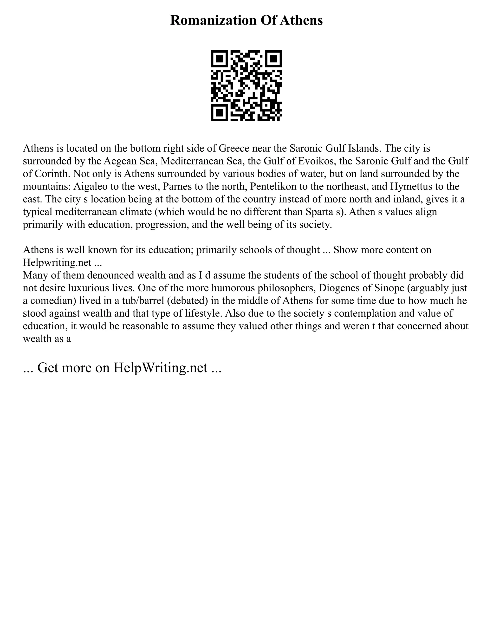 Romanization Of Athens
Athens is located on the bottom right side of Greece near the Saronic Gulf Islands. The city is
surrounded by the Aegean Sea, Mediterranean Sea, the Gulf of Evoikos, the Saronic Gulf and the Gulf
of Corinth. Not only is Athens surrounded by various bodies of water, but on land surrounded by the
mountains: Aigaleo to the west, Parnes to the north, Pentelikon to the northeast, and Hymettus to the
east. The city s location being at the bottom of the country instead of more north and inland, gives it a
typical mediterranean climate (which would be no different than Sparta s). Athen s values align
primarily with education, progression, and the well being of its society.
Athens is well known for its education; primarily schools of thought ... Show more content on
Helpwriting.net ...
Many of them denounced wealth and as I d assume the students of the school of thought probably did
not desire luxurious lives. One of the more humorous philosophers, Diogenes of Sinope (arguably just
a comedian) lived in a tub/barrel (debated) in the middle of Athens for some time due to how much he
stood against wealth and that type of lifestyle. Also due to the society s contemplation and value of
education, it would be reasonable to assume they valued other things and weren t that concerned about
wealth as a
... Get more on HelpWriting.net ...
 