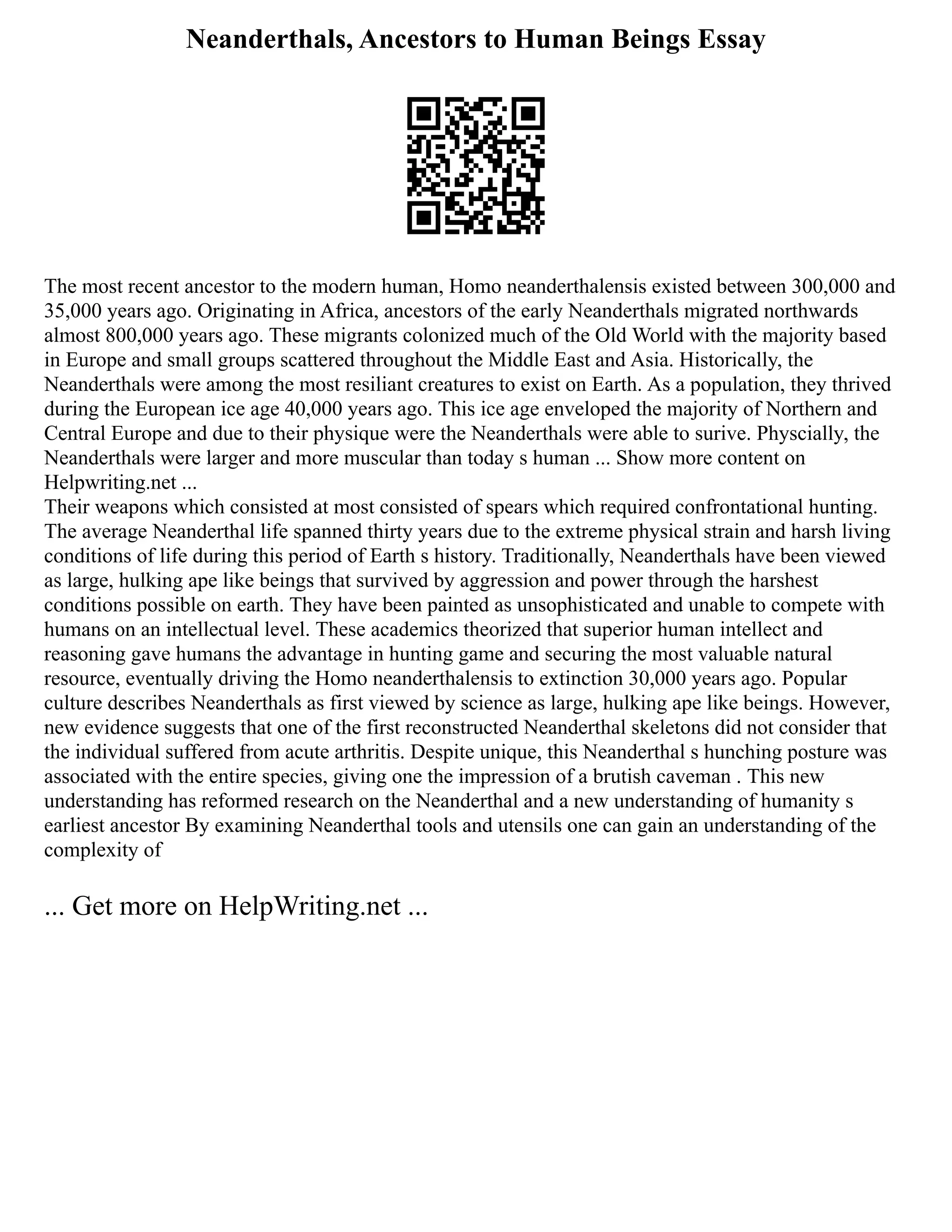 Neanderthals, Ancestors to Human Beings Essay
The most recent ancestor to the modern human, Homo neanderthalensis existed between 300,000 and
35,000 years ago. Originating in Africa, ancestors of the early Neanderthals migrated northwards
almost 800,000 years ago. These migrants colonized much of the Old World with the majority based
in Europe and small groups scattered throughout the Middle East and Asia. Historically, the
Neanderthals were among the most resiliant creatures to exist on Earth. As a population, they thrived
during the European ice age 40,000 years ago. This ice age enveloped the majority of Northern and
Central Europe and due to their physique were the Neanderthals were able to surive. Physcially, the
Neanderthals were larger and more muscular than today s human ... Show more content on
Helpwriting.net ...
Their weapons which consisted at most consisted of spears which required confrontational hunting.
The average Neanderthal life spanned thirty years due to the extreme physical strain and harsh living
conditions of life during this period of Earth s history. Traditionally, Neanderthals have been viewed
as large, hulking ape like beings that survived by aggression and power through the harshest
conditions possible on earth. They have been painted as unsophisticated and unable to compete with
humans on an intellectual level. These academics theorized that superior human intellect and
reasoning gave humans the advantage in hunting game and securing the most valuable natural
resource, eventually driving the Homo neanderthalensis to extinction 30,000 years ago. Popular
culture describes Neanderthals as first viewed by science as large, hulking ape like beings. However,
new evidence suggests that one of the first reconstructed Neanderthal skeletons did not consider that
the individual suffered from acute arthritis. Despite unique, this Neanderthal s hunching posture was
associated with the entire species, giving one the impression of a brutish caveman . This new
understanding has reformed research on the Neanderthal and a new understanding of humanity s
earliest ancestor By examining Neanderthal tools and utensils one can gain an understanding of the
complexity of
... Get more on HelpWriting.net ...
 