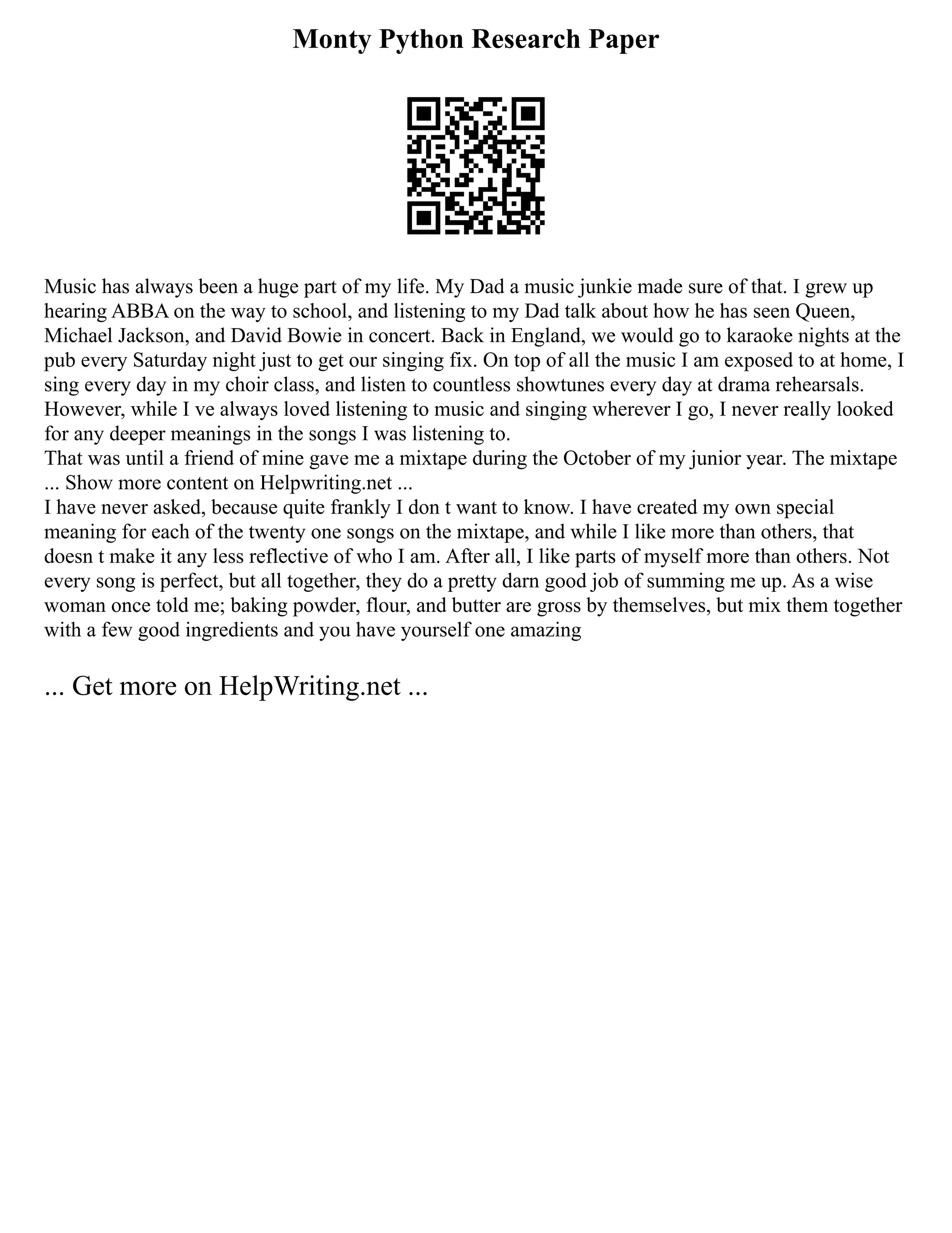 Monty Python Research Paper
Music has always been a huge part of my life. My Dad a music junkie made sure of that. I grew up
hearing ABBA on the way to school, and listening to my Dad talk about how he has seen Queen,
Michael Jackson, and David Bowie in concert. Back in England, we would go to karaoke nights at the
pub every Saturday night just to get our singing fix. On top of all the music I am exposed to at home, I
sing every day in my choir class, and listen to countless showtunes every day at drama rehearsals.
However, while I ve always loved listening to music and singing wherever I go, I never really looked
for any deeper meanings in the songs I was listening to.
That was until a friend of mine gave me a mixtape during the October of my junior year. The mixtape
... Show more content on Helpwriting.net ...
I have never asked, because quite frankly I don t want to know. I have created my own special
meaning for each of the twenty one songs on the mixtape, and while I like more than others, that
doesn t make it any less reflective of who I am. After all, I like parts of myself more than others. Not
every song is perfect, but all together, they do a pretty darn good job of summing me up. As a wise
woman once told me; baking powder, flour, and butter are gross by themselves, but mix them together
with a few good ingredients and you have yourself one amazing
... Get more on HelpWriting.net ...
 