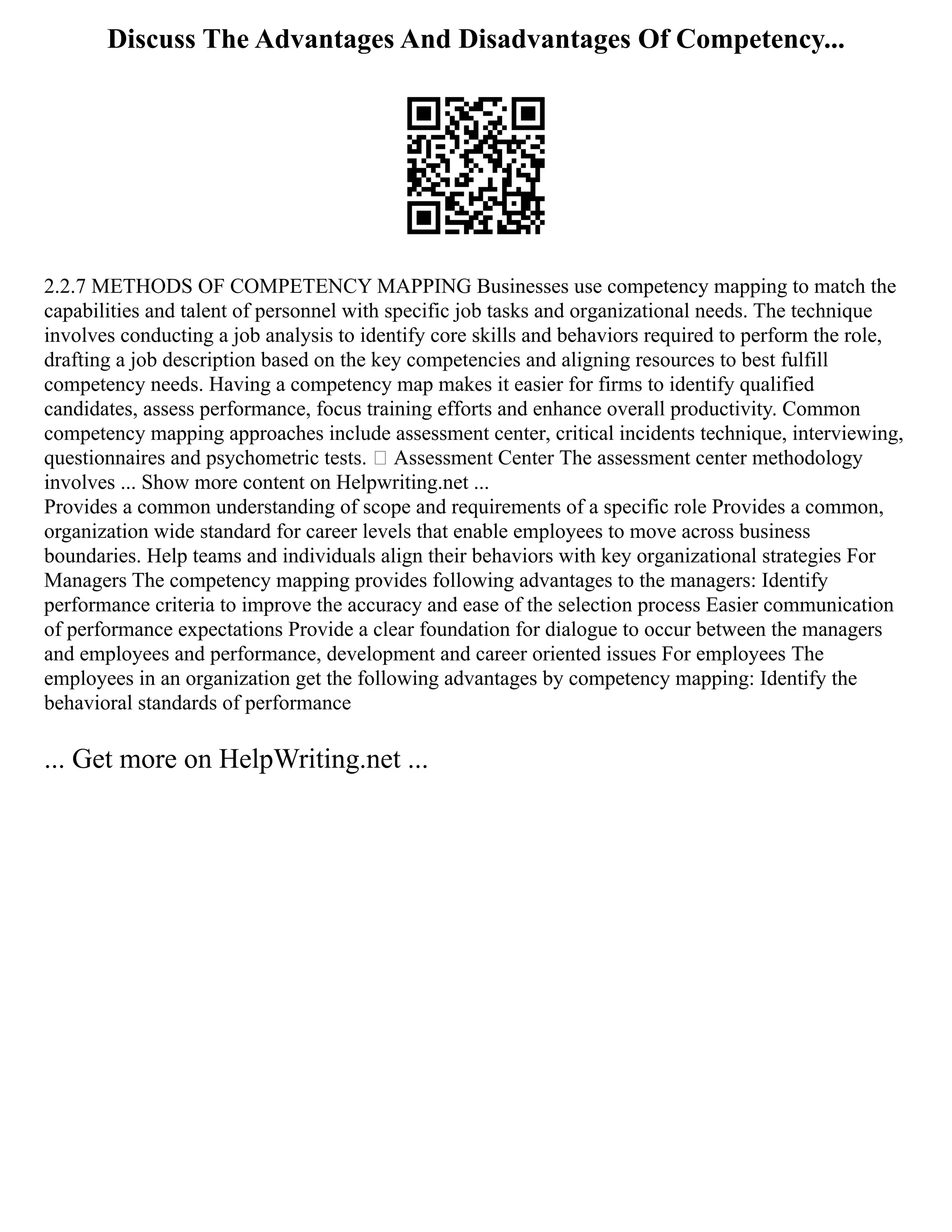 Discuss The Advantages And Disadvantages Of Competency...
2.2.7 METHODS OF COMPETENCY MAPPING Businesses use competency mapping to match the
capabilities and talent of personnel with specific job tasks and organizational needs. The technique
involves conducting a job analysis to identify core skills and behaviors required to perform the role,
drafting a job description based on the key competencies and aligning resources to best fulfill
competency needs. Having a competency map makes it easier for firms to identify qualified
candidates, assess performance, focus training efforts and enhance overall productivity. Common
competency mapping approaches include assessment center, critical incidents technique, interviewing,
questionnaires and psychometric tests.  Assessment Center The assessment center methodology
involves ... Show more content on Helpwriting.net ...
Provides a common understanding of scope and requirements of a specific role Provides a common,
organization wide standard for career levels that enable employees to move across business
boundaries. Help teams and individuals align their behaviors with key organizational strategies For
Managers The competency mapping provides following advantages to the managers: Identify
performance criteria to improve the accuracy and ease of the selection process Easier communication
of performance expectations Provide a clear foundation for dialogue to occur between the managers
and employees and performance, development and career oriented issues For employees The
employees in an organization get the following advantages by competency mapping: Identify the
behavioral standards of performance
... Get more on HelpWriting.net ...
 