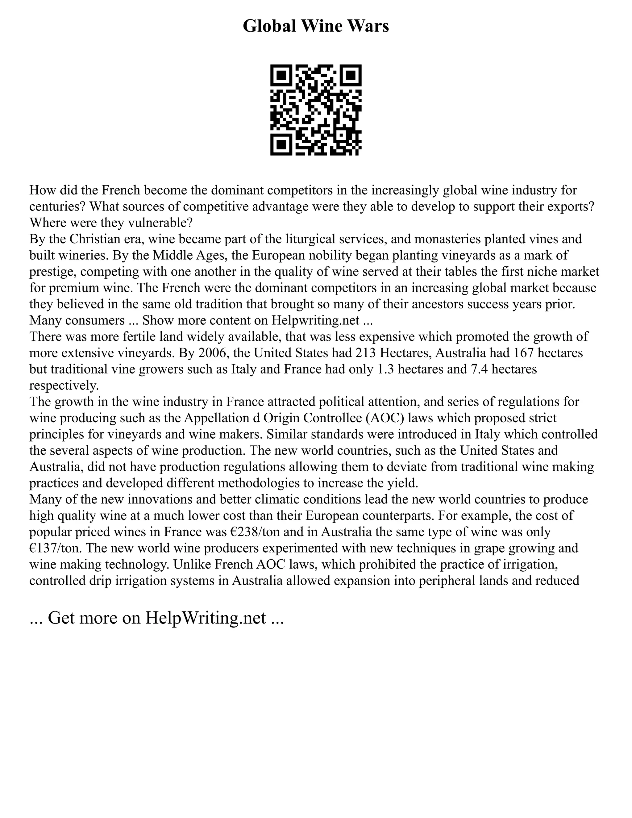 Global Wine Wars
How did the French become the dominant competitors in the increasingly global wine industry for
centuries? What sources of competitive advantage were they able to develop to support their exports?
Where were they vulnerable?
By the Christian era, wine became part of the liturgical services, and monasteries planted vines and
built wineries. By the Middle Ages, the European nobility began planting vineyards as a mark of
prestige, competing with one another in the quality of wine served at their tables the first niche market
for premium wine. The French were the dominant competitors in an increasing global market because
they believed in the same old tradition that brought so many of their ancestors success years prior.
Many consumers ... Show more content on Helpwriting.net ...
There was more fertile land widely available, that was less expensive which promoted the growth of
more extensive vineyards. By 2006, the United States had 213 Hectares, Australia had 167 hectares
but traditional vine growers such as Italy and France had only 1.3 hectares and 7.4 hectares
respectively.
The growth in the wine industry in France attracted political attention, and series of regulations for
wine producing such as the Appellation d Origin Controllee (AOC) laws which proposed strict
principles for vineyards and wine makers. Similar standards were introduced in Italy which controlled
the several aspects of wine production. The new world countries, such as the United States and
Australia, did not have production regulations allowing them to deviate from traditional wine making
practices and developed different methodologies to increase the yield.
Many of the new innovations and better climatic conditions lead the new world countries to produce
high quality wine at a much lower cost than their European counterparts. For example, the cost of
popular priced wines in France was €238/ton and in Australia the same type of wine was only
€137/ton. The new world wine producers experimented with new techniques in grape growing and
wine making technology. Unlike French AOC laws, which prohibited the practice of irrigation,
controlled drip irrigation systems in Australia allowed expansion into peripheral lands and reduced
... Get more on HelpWriting.net ...
 
