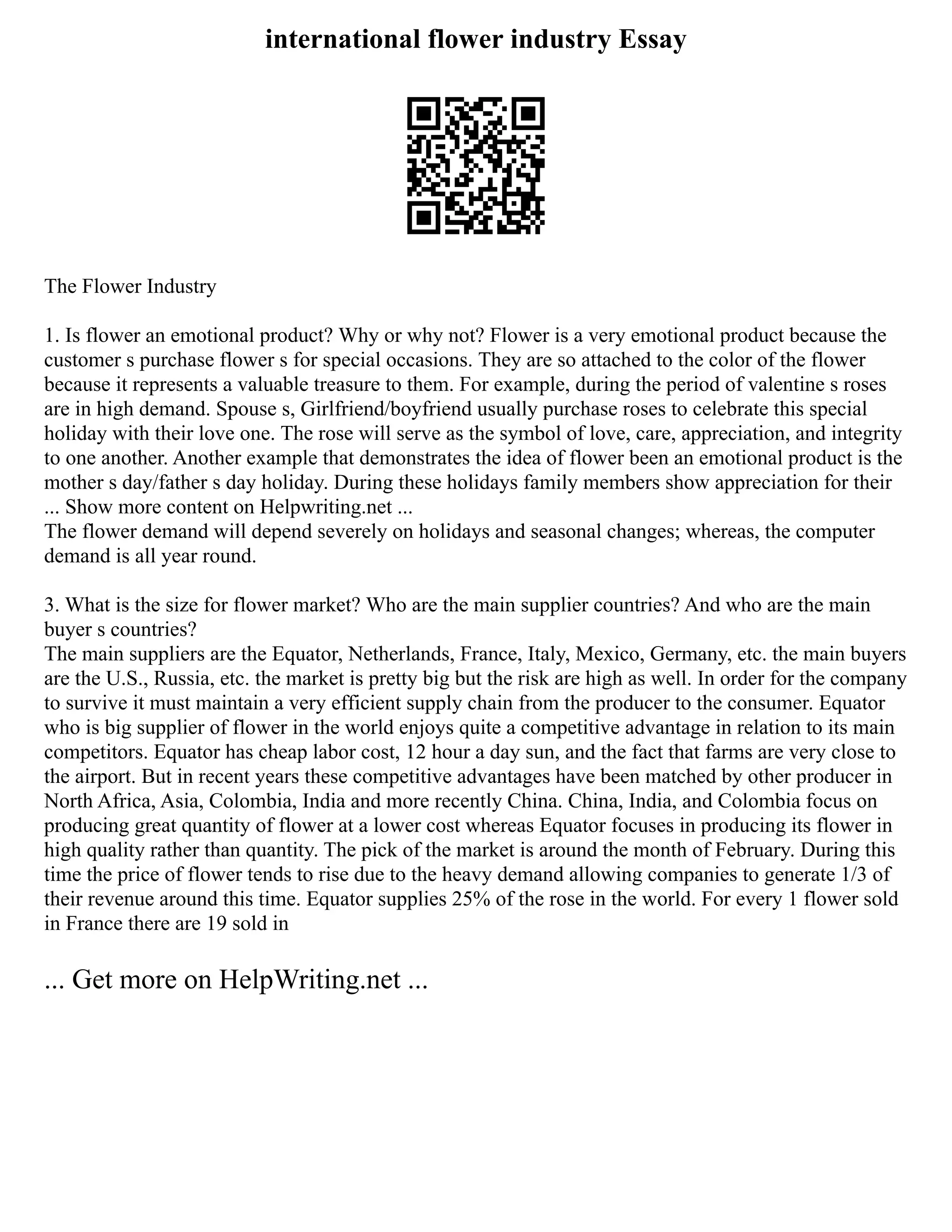 international flower industry Essay
The Flower Industry
1. Is flower an emotional product? Why or why not? Flower is a very emotional product because the
customer s purchase flower s for special occasions. They are so attached to the color of the flower
because it represents a valuable treasure to them. For example, during the period of valentine s roses
are in high demand. Spouse s, Girlfriend/boyfriend usually purchase roses to celebrate this special
holiday with their love one. The rose will serve as the symbol of love, care, appreciation, and integrity
to one another. Another example that demonstrates the idea of flower been an emotional product is the
mother s day/father s day holiday. During these holidays family members show appreciation for their
... Show more content on Helpwriting.net ...
The flower demand will depend severely on holidays and seasonal changes; whereas, the computer
demand is all year round.
3. What is the size for flower market? Who are the main supplier countries? And who are the main
buyer s countries?
The main suppliers are the Equator, Netherlands, France, Italy, Mexico, Germany, etc. the main buyers
are the U.S., Russia, etc. the market is pretty big but the risk are high as well. In order for the company
to survive it must maintain a very efficient supply chain from the producer to the consumer. Equator
who is big supplier of flower in the world enjoys quite a competitive advantage in relation to its main
competitors. Equator has cheap labor cost, 12 hour a day sun, and the fact that farms are very close to
the airport. But in recent years these competitive advantages have been matched by other producer in
North Africa, Asia, Colombia, India and more recently China. China, India, and Colombia focus on
producing great quantity of flower at a lower cost whereas Equator focuses in producing its flower in
high quality rather than quantity. The pick of the market is around the month of February. During this
time the price of flower tends to rise due to the heavy demand allowing companies to generate 1/3 of
their revenue around this time. Equator supplies 25% of the rose in the world. For every 1 flower sold
in France there are 19 sold in
... Get more on HelpWriting.net ...
 