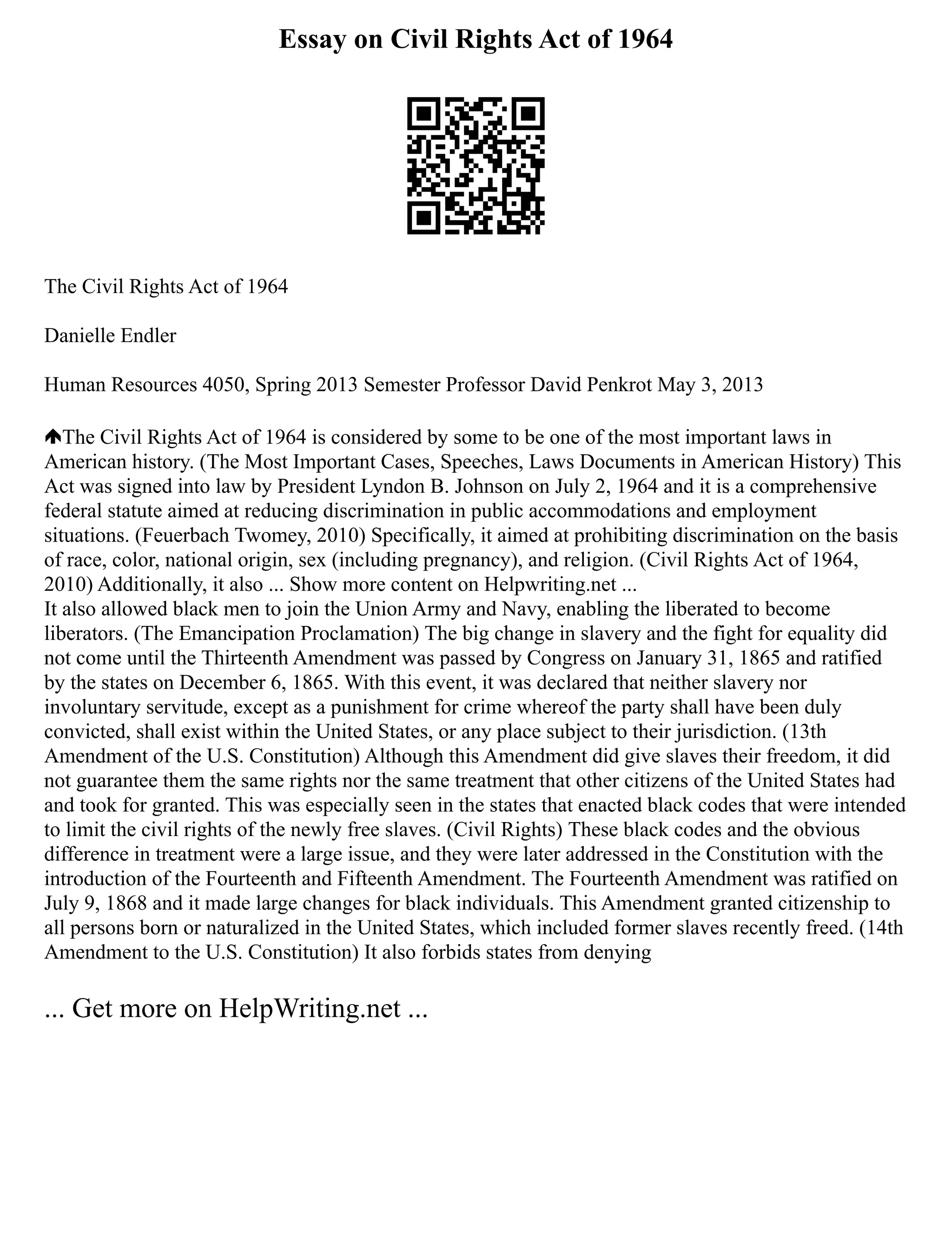 Essay on Civil Rights Act of 1964
The Civil Rights Act of 1964
Danielle Endler
Human Resources 4050, Spring 2013 Semester Professor David Penkrot May 3, 2013
The Civil Rights Act of 1964 is considered by some to be one of the most important laws in
American history. (The Most Important Cases, Speeches, Laws Documents in American History) This
Act was signed into law by President Lyndon B. Johnson on July 2, 1964 and it is a comprehensive
federal statute aimed at reducing discrimination in public accommodations and employment
situations. (Feuerbach Twomey, 2010) Specifically, it aimed at prohibiting discrimination on the basis
of race, color, national origin, sex (including pregnancy), and religion. (Civil Rights Act of 1964,
2010) Additionally, it also ... Show more content on Helpwriting.net ...
It also allowed black men to join the Union Army and Navy, enabling the liberated to become
liberators. (The Emancipation Proclamation) The big change in slavery and the fight for equality did
not come until the Thirteenth Amendment was passed by Congress on January 31, 1865 and ratified
by the states on December 6, 1865. With this event, it was declared that neither slavery nor
involuntary servitude, except as a punishment for crime whereof the party shall have been duly
convicted, shall exist within the United States, or any place subject to their jurisdiction. (13th
Amendment of the U.S. Constitution) Although this Amendment did give slaves their freedom, it did
not guarantee them the same rights nor the same treatment that other citizens of the United States had
and took for granted. This was especially seen in the states that enacted black codes that were intended
to limit the civil rights of the newly free slaves. (Civil Rights) These black codes and the obvious
difference in treatment were a large issue, and they were later addressed in the Constitution with the
introduction of the Fourteenth and Fifteenth Amendment. The Fourteenth Amendment was ratified on
July 9, 1868 and it made large changes for black individuals. This Amendment granted citizenship to
all persons born or naturalized in the United States, which included former slaves recently freed. (14th
Amendment to the U.S. Constitution) It also forbids states from denying
... Get more on HelpWriting.net ...
 