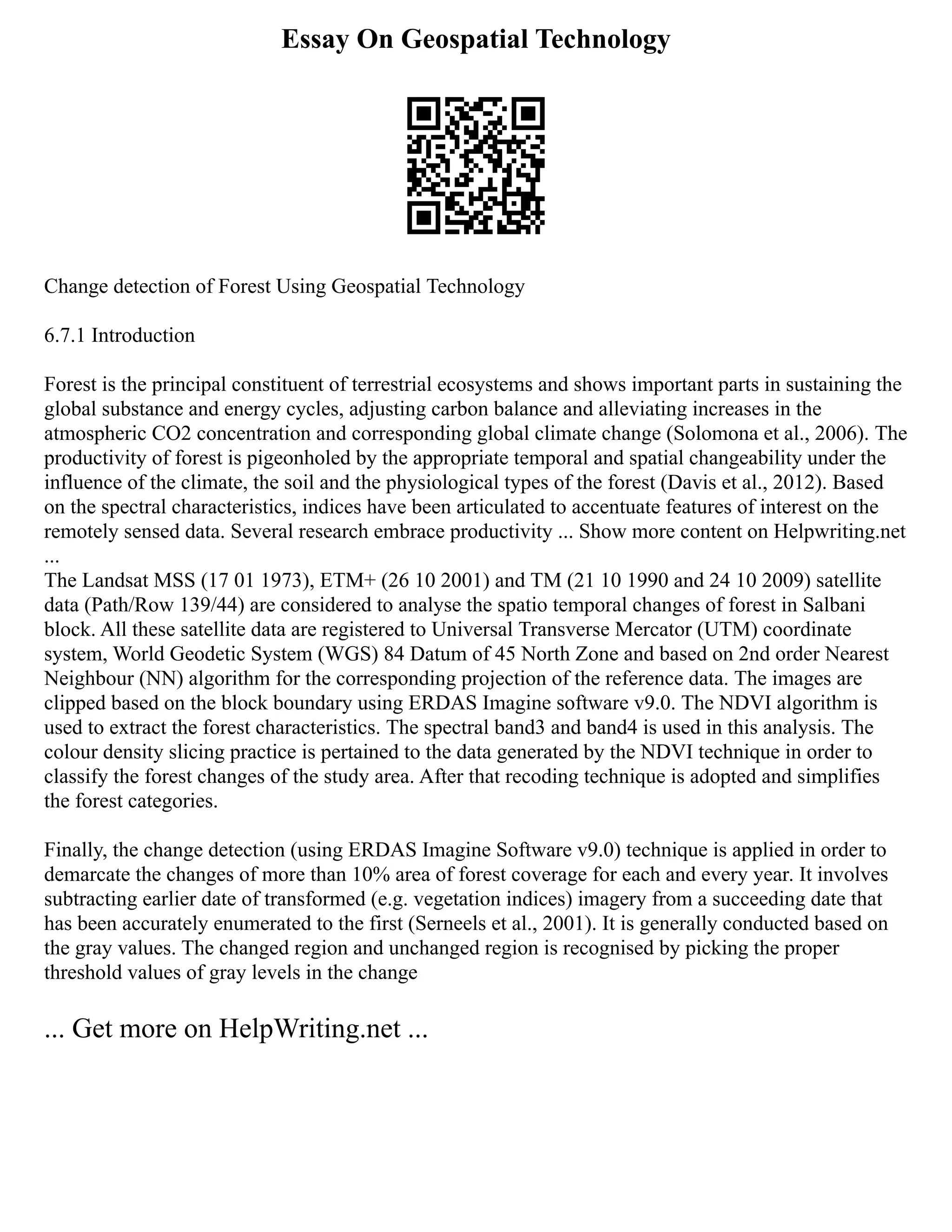 Essay On Geospatial Technology
Change detection of Forest Using Geospatial Technology
6.7.1 Introduction
Forest is the principal constituent of terrestrial ecosystems and shows important parts in sustaining the
global substance and energy cycles, adjusting carbon balance and alleviating increases in the
atmospheric CO2 concentration and corresponding global climate change (Solomona et al., 2006). The
productivity of forest is pigeonholed by the appropriate temporal and spatial changeability under the
influence of the climate, the soil and the physiological types of the forest (Davis et al., 2012). Based
on the spectral characteristics, indices have been articulated to accentuate features of interest on the
remotely sensed data. Several research embrace productivity ... Show more content on Helpwriting.net
...
The Landsat MSS (17 01 1973), ETM+ (26 10 2001) and TM (21 10 1990 and 24 10 2009) satellite
data (Path/Row 139/44) are considered to analyse the spatio temporal changes of forest in Salbani
block. All these satellite data are registered to Universal Transverse Mercator (UTM) coordinate
system, World Geodetic System (WGS) 84 Datum of 45 North Zone and based on 2nd order Nearest
Neighbour (NN) algorithm for the corresponding projection of the reference data. The images are
clipped based on the block boundary using ERDAS Imagine software v9.0. The NDVI algorithm is
used to extract the forest characteristics. The spectral band3 and band4 is used in this analysis. The
colour density slicing practice is pertained to the data generated by the NDVI technique in order to
classify the forest changes of the study area. After that recoding technique is adopted and simplifies
the forest categories.
Finally, the change detection (using ERDAS Imagine Software v9.0) technique is applied in order to
demarcate the changes of more than 10% area of forest coverage for each and every year. It involves
subtracting earlier date of transformed (e.g. vegetation indices) imagery from a succeeding date that
has been accurately enumerated to the first (Serneels et al., 2001). It is generally conducted based on
the gray values. The changed region and unchanged region is recognised by picking the proper
threshold values of gray levels in the change
... Get more on HelpWriting.net ...
 