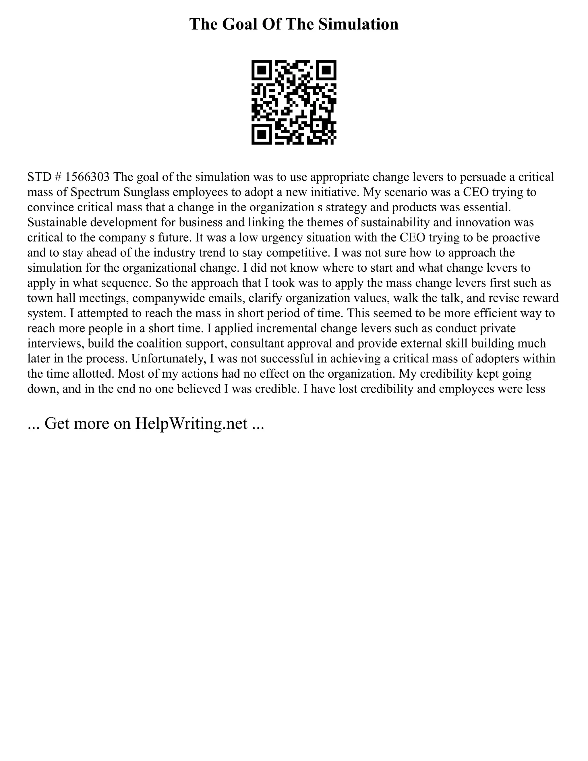 The Goal Of The Simulation
STD # 1566303 The goal of the simulation was to use appropriate change levers to persuade a critical
mass of Spectrum Sunglass employees to adopt a new initiative. My scenario was a CEO trying to
convince critical mass that a change in the organization s strategy and products was essential.
Sustainable development for business and linking the themes of sustainability and innovation was
critical to the company s future. It was a low urgency situation with the CEO trying to be proactive
and to stay ahead of the industry trend to stay competitive. I was not sure how to approach the
simulation for the organizational change. I did not know where to start and what change levers to
apply in what sequence. So the approach that I took was to apply the mass change levers first such as
town hall meetings, companywide emails, clarify organization values, walk the talk, and revise reward
system. I attempted to reach the mass in short period of time. This seemed to be more efficient way to
reach more people in a short time. I applied incremental change levers such as conduct private
interviews, build the coalition support, consultant approval and provide external skill building much
later in the process. Unfortunately, I was not successful in achieving a critical mass of adopters within
the time allotted. Most of my actions had no effect on the organization. My credibility kept going
down, and in the end no one believed I was credible. I have lost credibility and employees were less
... Get more on HelpWriting.net ...
 