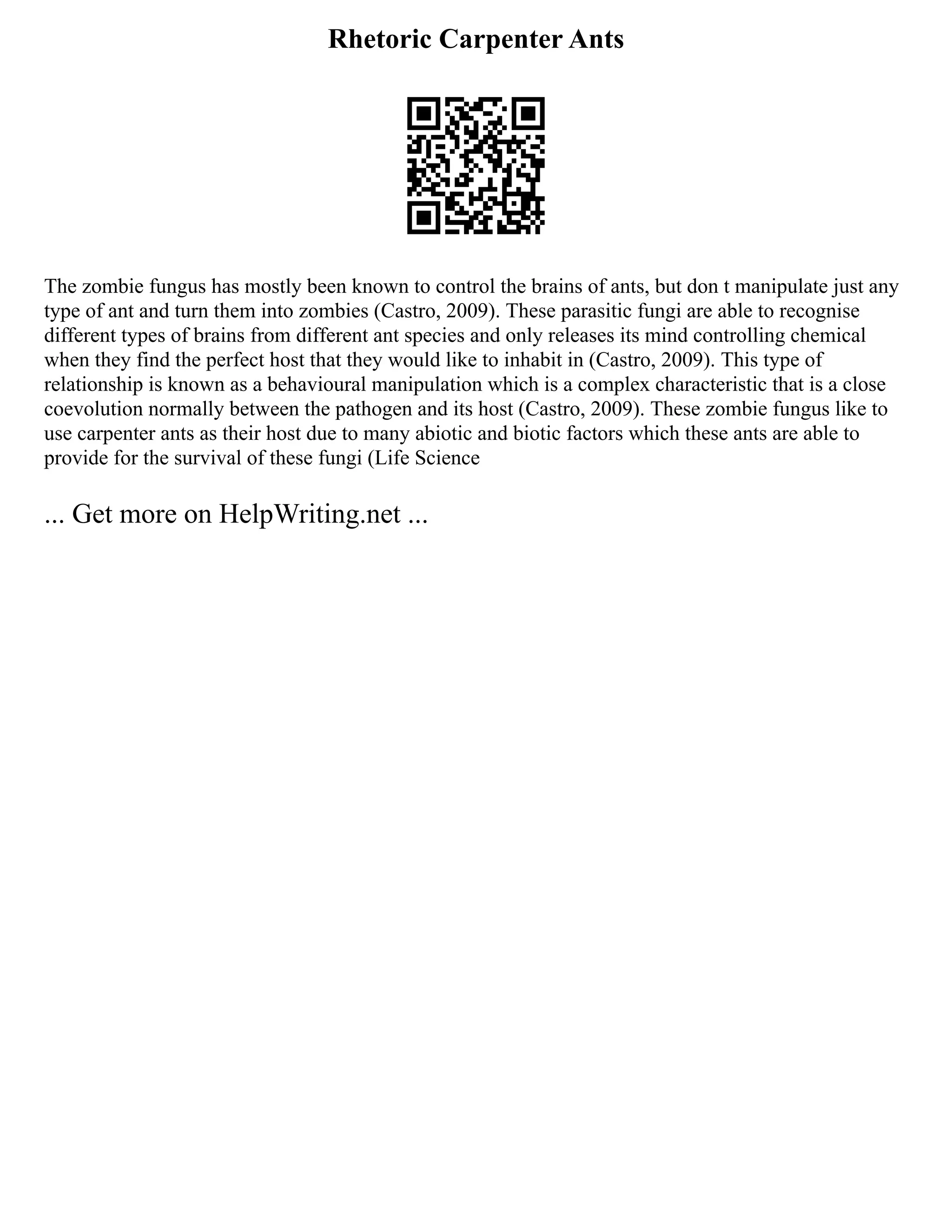 Rhetoric Carpenter Ants
The zombie fungus has mostly been known to control the brains of ants, but don t manipulate just any
type of ant and turn them into zombies (Castro, 2009). These parasitic fungi are able to recognise
different types of brains from different ant species and only releases its mind controlling chemical
when they find the perfect host that they would like to inhabit in (Castro, 2009). This type of
relationship is known as a behavioural manipulation which is a complex characteristic that is a close
coevolution normally between the pathogen and its host (Castro, 2009). These zombie fungus like to
use carpenter ants as their host due to many abiotic and biotic factors which these ants are able to
provide for the survival of these fungi (Life Science
... Get more on HelpWriting.net ...
 