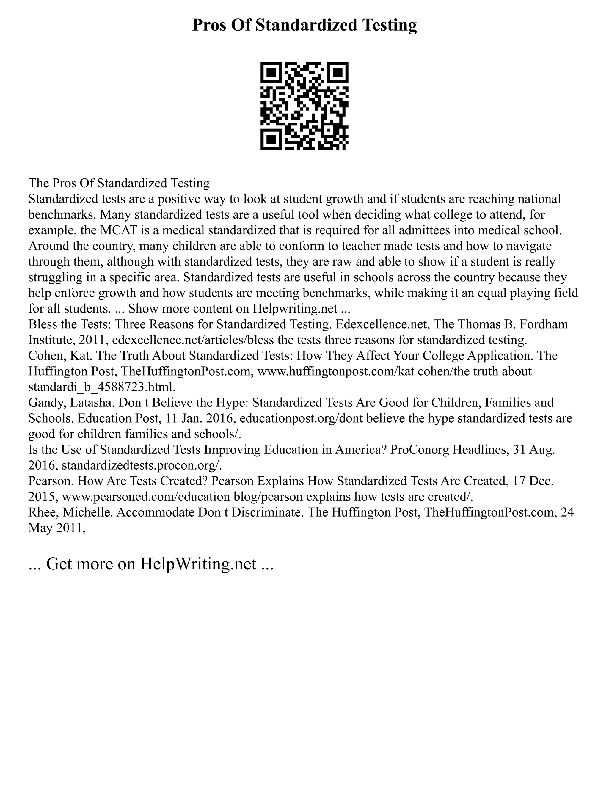 Pros Of Standardized Testing
The Pros Of Standardized Testing
Standardized tests are a positive way to look at student growth and if students are reaching national
benchmarks. Many standardized tests are a useful tool when deciding what college to attend, for
example, the MCAT is a medical standardized that is required for all admittees into medical school.
Around the country, many children are able to conform to teacher made tests and how to navigate
through them, although with standardized tests, they are raw and able to show if a student is really
struggling in a specific area. Standardized tests are useful in schools across the country because they
help enforce growth and how students are meeting benchmarks, while making it an equal playing field
for all students. ... Show more content on Helpwriting.net ...
Bless the Tests: Three Reasons for Standardized Testing. Edexcellence.net, The Thomas B. Fordham
Institute, 2011, edexcellence.net/articles/bless the tests three reasons for standardized testing.
Cohen, Kat. The Truth About Standardized Tests: How They Affect Your College Application. The
Huffington Post, TheHuffingtonPost.com, www.huffingtonpost.com/kat cohen/the truth about
standardi_b_4588723.html.
Gandy, Latasha. Don t Believe the Hype: Standardized Tests Are Good for Children, Families and
Schools. Education Post, 11 Jan. 2016, educationpost.org/dont believe the hype standardized tests are
good for children families and schools/.
Is the Use of Standardized Tests Improving Education in America? ProConorg Headlines, 31 Aug.
2016, standardizedtests.procon.org/.
Pearson. How Are Tests Created? Pearson Explains How Standardized Tests Are Created, 17 Dec.
2015, www.pearsoned.com/education blog/pearson explains how tests are created/.
Rhee, Michelle. Accommodate Don t Discriminate. The Huffington Post, TheHuffingtonPost.com, 24
May 2011,
... Get more on HelpWriting.net ...
 