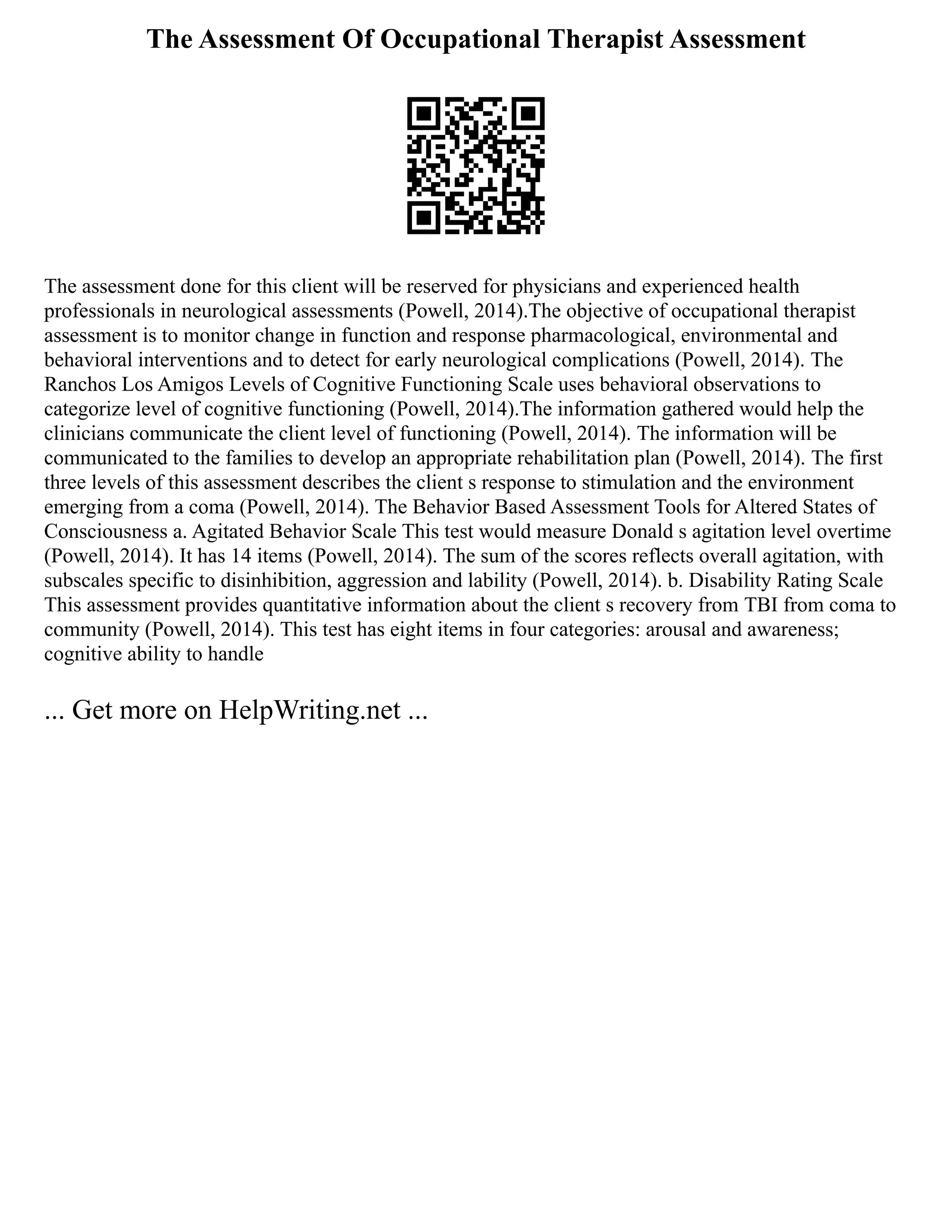 The Assessment Of Occupational Therapist Assessment
The assessment done for this client will be reserved for physicians and experienced health
professionals in neurological assessments (Powell, 2014).The objective of occupational therapist
assessment is to monitor change in function and response pharmacological, environmental and
behavioral interventions and to detect for early neurological complications (Powell, 2014). The
Ranchos Los Amigos Levels of Cognitive Functioning Scale uses behavioral observations to
categorize level of cognitive functioning (Powell, 2014).The information gathered would help the
clinicians communicate the client level of functioning (Powell, 2014). The information will be
communicated to the families to develop an appropriate rehabilitation plan (Powell, 2014). The first
three levels of this assessment describes the client s response to stimulation and the environment
emerging from a coma (Powell, 2014). The Behavior Based Assessment Tools for Altered States of
Consciousness a. Agitated Behavior Scale This test would measure Donald s agitation level overtime
(Powell, 2014). It has 14 items (Powell, 2014). The sum of the scores reflects overall agitation, with
subscales specific to disinhibition, aggression and lability (Powell, 2014). b. Disability Rating Scale
This assessment provides quantitative information about the client s recovery from TBI from coma to
community (Powell, 2014). This test has eight items in four categories: arousal and awareness;
cognitive ability to handle
... Get more on HelpWriting.net ...
 