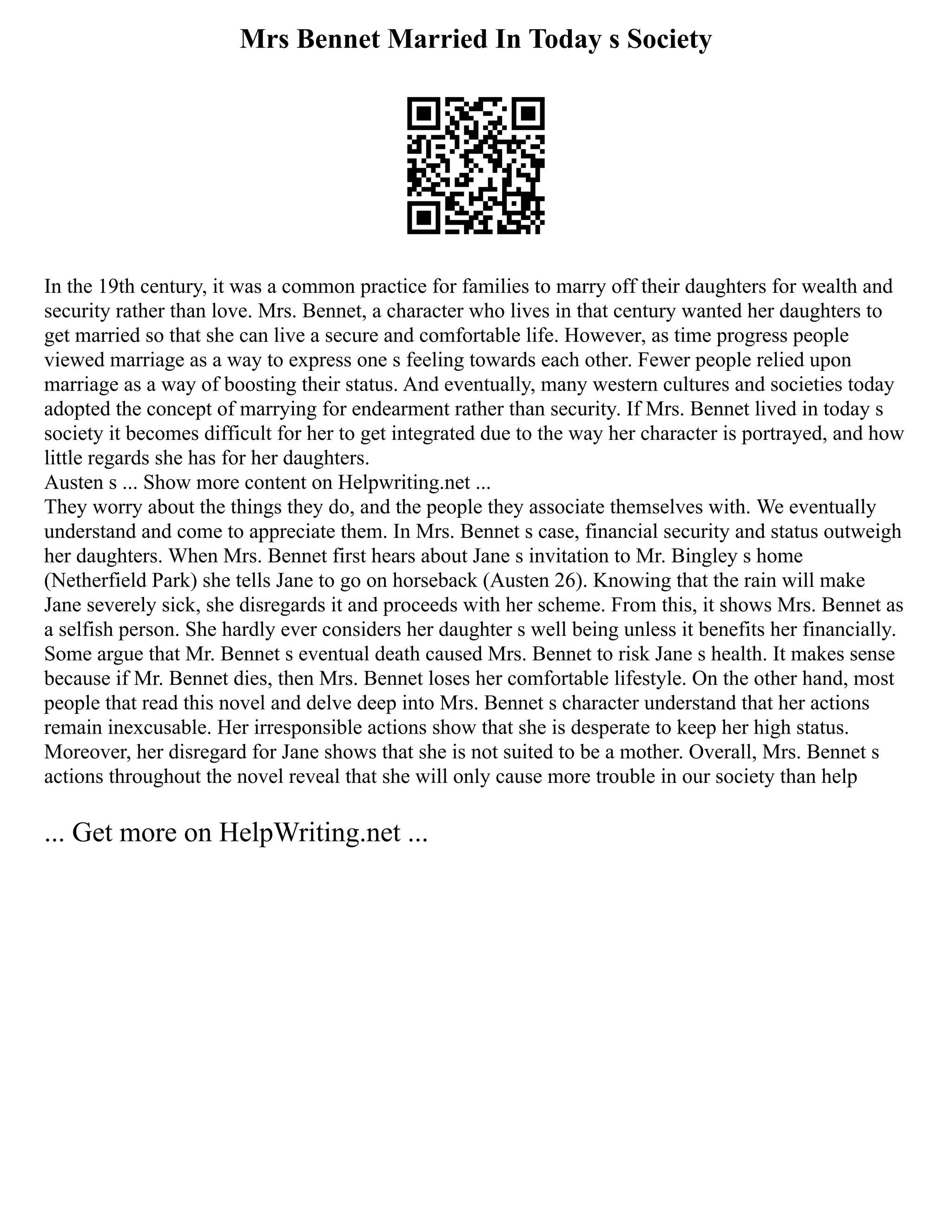 Mrs Bennet Married In Today s Society
In the 19th century, it was a common practice for families to marry off their daughters for wealth and
security rather than love. Mrs. Bennet, a character who lives in that century wanted her daughters to
get married so that she can live a secure and comfortable life. However, as time progress people
viewed marriage as a way to express one s feeling towards each other. Fewer people relied upon
marriage as a way of boosting their status. And eventually, many western cultures and societies today
adopted the concept of marrying for endearment rather than security. If Mrs. Bennet lived in today s
society it becomes difficult for her to get integrated due to the way her character is portrayed, and how
little regards she has for her daughters.
Austen s ... Show more content on Helpwriting.net ...
They worry about the things they do, and the people they associate themselves with. We eventually
understand and come to appreciate them. In Mrs. Bennet s case, financial security and status outweigh
her daughters. When Mrs. Bennet first hears about Jane s invitation to Mr. Bingley s home
(Netherfield Park) she tells Jane to go on horseback (Austen 26). Knowing that the rain will make
Jane severely sick, she disregards it and proceeds with her scheme. From this, it shows Mrs. Bennet as
a selfish person. She hardly ever considers her daughter s well being unless it benefits her financially.
Some argue that Mr. Bennet s eventual death caused Mrs. Bennet to risk Jane s health. It makes sense
because if Mr. Bennet dies, then Mrs. Bennet loses her comfortable lifestyle. On the other hand, most
people that read this novel and delve deep into Mrs. Bennet s character understand that her actions
remain inexcusable. Her irresponsible actions show that she is desperate to keep her high status.
Moreover, her disregard for Jane shows that she is not suited to be a mother. Overall, Mrs. Bennet s
actions throughout the novel reveal that she will only cause more trouble in our society than help
... Get more on HelpWriting.net ...
 