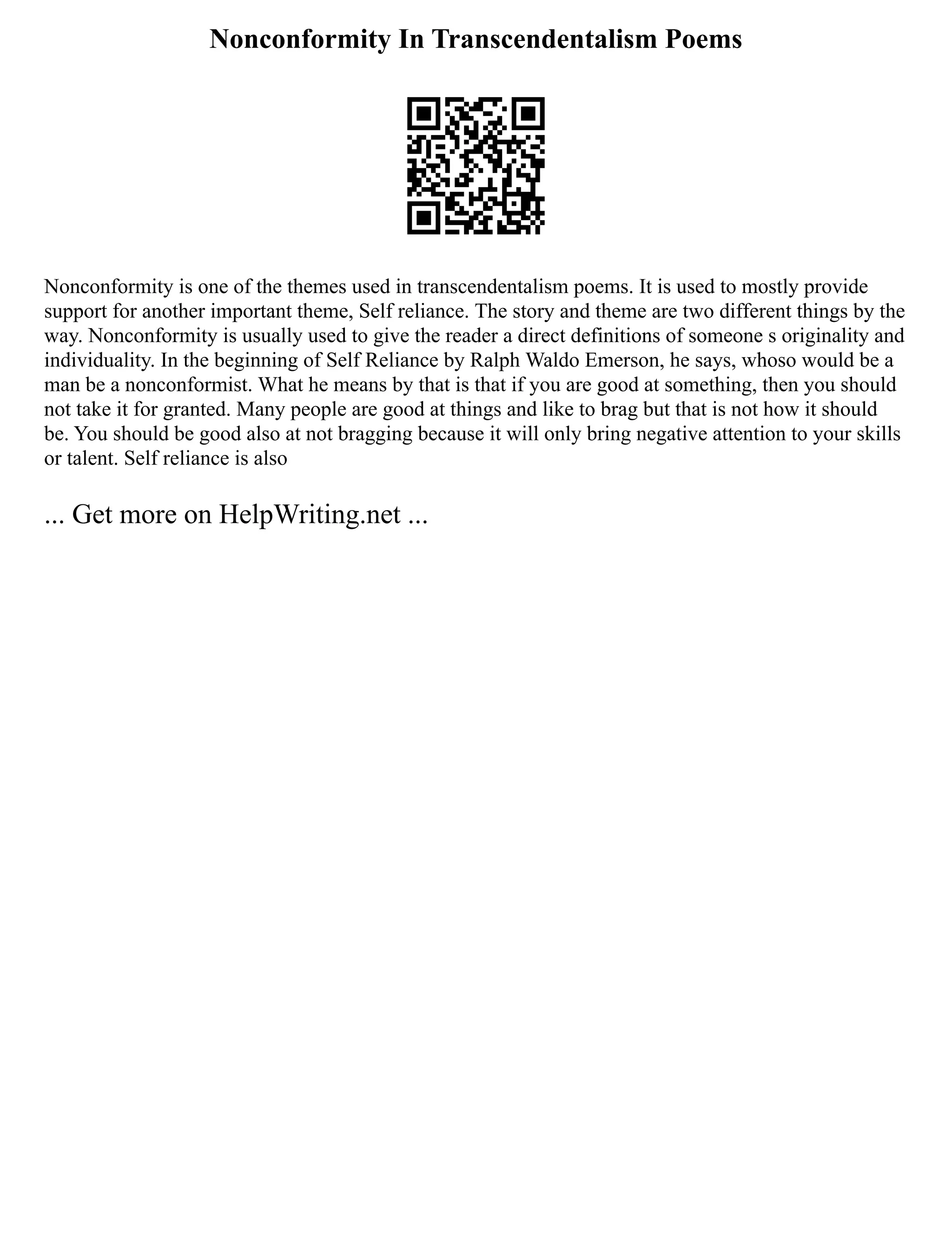Nonconformity In Transcendentalism Poems
Nonconformity is one of the themes used in transcendentalism poems. It is used to mostly provide
support for another important theme, Self reliance. The story and theme are two different things by the
way. Nonconformity is usually used to give the reader a direct definitions of someone s originality and
individuality. In the beginning of Self Reliance by Ralph Waldo Emerson, he says, whoso would be a
man be a nonconformist. What he means by that is that if you are good at something, then you should
not take it for granted. Many people are good at things and like to brag but that is not how it should
be. You should be good also at not bragging because it will only bring negative attention to your skills
or talent. Self reliance is also
... Get more on HelpWriting.net ...
 