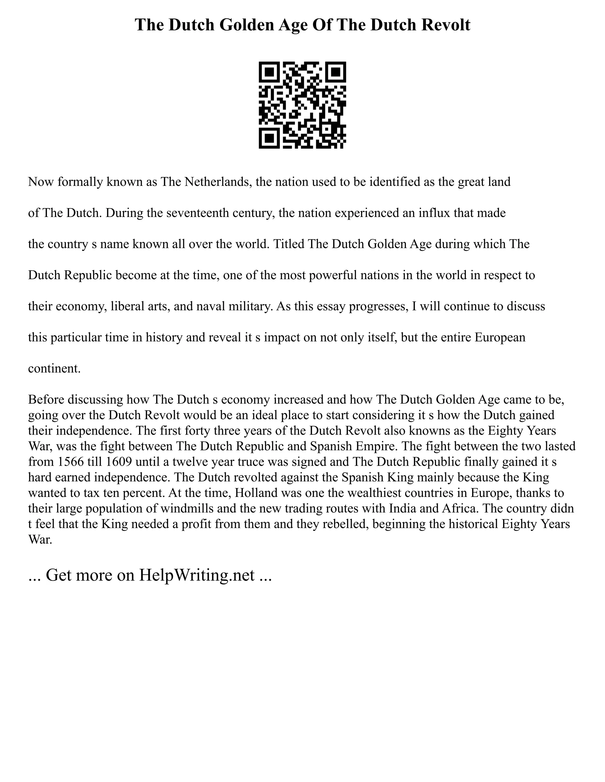 The Dutch Golden Age Of The Dutch Revolt
Now formally known as The Netherlands, the nation used to be identified as the great land
of The Dutch. During the seventeenth century, the nation experienced an influx that made
the country s name known all over the world. Titled The Dutch Golden Age during which The
Dutch Republic become at the time, one of the most powerful nations in the world in respect to
their economy, liberal arts, and naval military. As this essay progresses, I will continue to discuss
this particular time in history and reveal it s impact on not only itself, but the entire European
continent.
Before discussing how The Dutch s economy increased and how The Dutch Golden Age came to be,
going over the Dutch Revolt would be an ideal place to start considering it s how the Dutch gained
their independence. The first forty three years of the Dutch Revolt also knowns as the Eighty Years
War, was the fight between The Dutch Republic and Spanish Empire. The fight between the two lasted
from 1566 till 1609 until a twelve year truce was signed and The Dutch Republic finally gained it s
hard earned independence. The Dutch revolted against the Spanish King mainly because the King
wanted to tax ten percent. At the time, Holland was one the wealthiest countries in Europe, thanks to
their large population of windmills and the new trading routes with India and Africa. The country didn
t feel that the King needed a profit from them and they rebelled, beginning the historical Eighty Years
War.
... Get more on HelpWriting.net ...
 