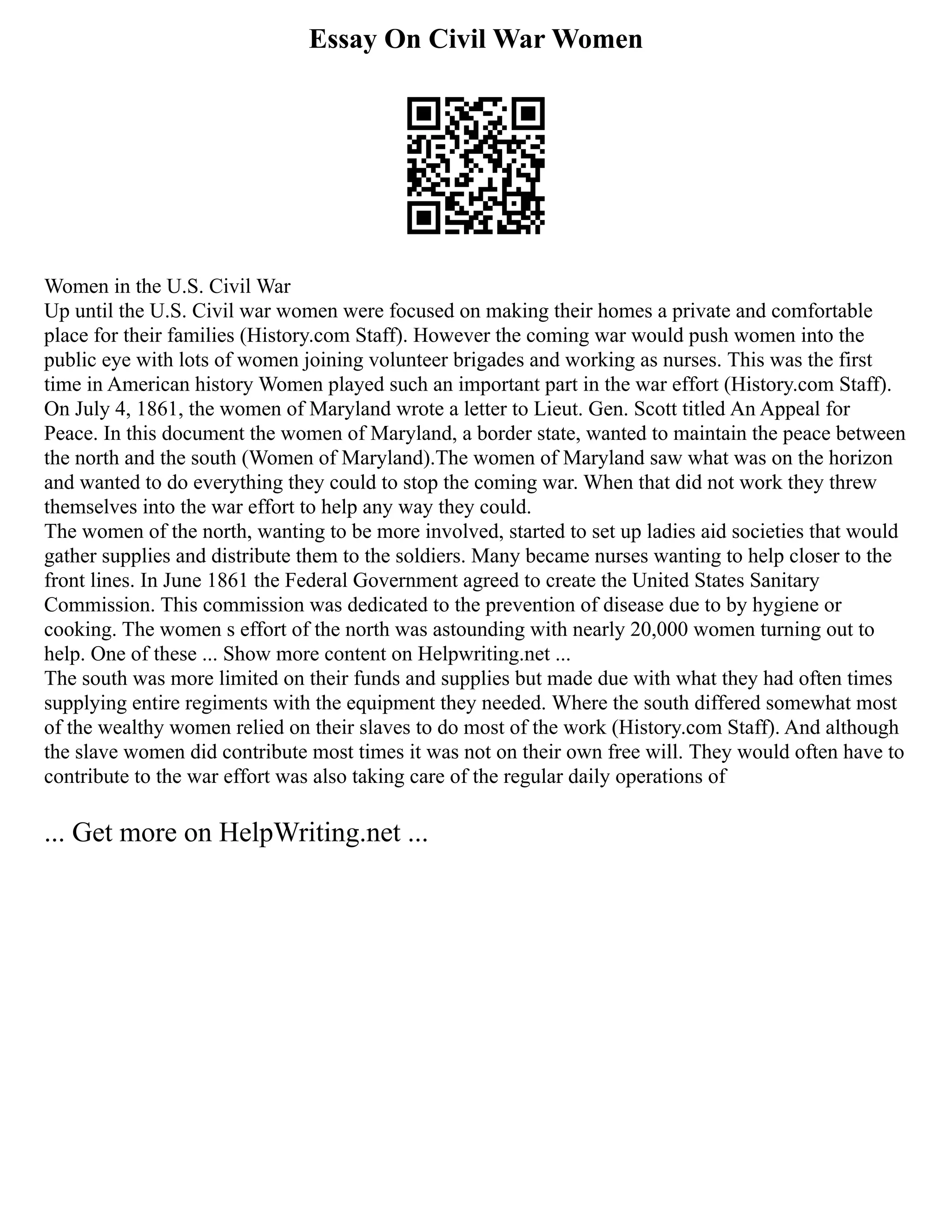 Essay On Civil War Women
Women in the U.S. Civil War
Up until the U.S. Civil war women were focused on making their homes a private and comfortable
place for their families (History.com Staff). However the coming war would push women into the
public eye with lots of women joining volunteer brigades and working as nurses. This was the first
time in American history Women played such an important part in the war effort (History.com Staff).
On July 4, 1861, the women of Maryland wrote a letter to Lieut. Gen. Scott titled An Appeal for
Peace. In this document the women of Maryland, a border state, wanted to maintain the peace between
the north and the south (Women of Maryland).The women of Maryland saw what was on the horizon
and wanted to do everything they could to stop the coming war. When that did not work they threw
themselves into the war effort to help any way they could.
The women of the north, wanting to be more involved, started to set up ladies aid societies that would
gather supplies and distribute them to the soldiers. Many became nurses wanting to help closer to the
front lines. In June 1861 the Federal Government agreed to create the United States Sanitary
Commission. This commission was dedicated to the prevention of disease due to by hygiene or
cooking. The women s effort of the north was astounding with nearly 20,000 women turning out to
help. One of these ... Show more content on Helpwriting.net ...
The south was more limited on their funds and supplies but made due with what they had often times
supplying entire regiments with the equipment they needed. Where the south differed somewhat most
of the wealthy women relied on their slaves to do most of the work (History.com Staff). And although
the slave women did contribute most times it was not on their own free will. They would often have to
contribute to the war effort was also taking care of the regular daily operations of
... Get more on HelpWriting.net ...
 