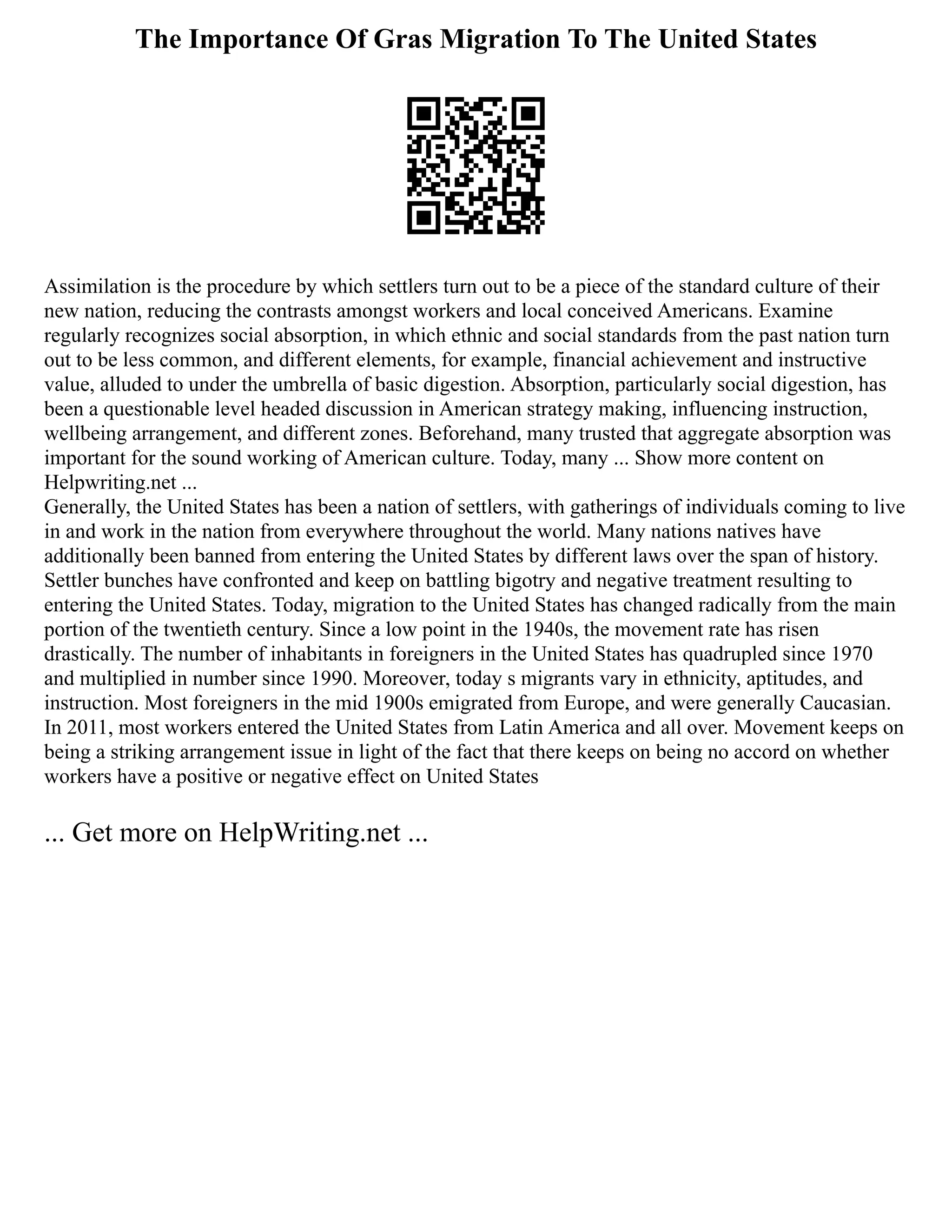 The Importance Of Gras Migration To The United States
Assimilation is the procedure by which settlers turn out to be a piece of the standard culture of their
new nation, reducing the contrasts amongst workers and local conceived Americans. Examine
regularly recognizes social absorption, in which ethnic and social standards from the past nation turn
out to be less common, and different elements, for example, financial achievement and instructive
value, alluded to under the umbrella of basic digestion. Absorption, particularly social digestion, has
been a questionable level headed discussion in American strategy making, influencing instruction,
wellbeing arrangement, and different zones. Beforehand, many trusted that aggregate absorption was
important for the sound working of American culture. Today, many ... Show more content on
Helpwriting.net ...
Generally, the United States has been a nation of settlers, with gatherings of individuals coming to live
in and work in the nation from everywhere throughout the world. Many nations natives have
additionally been banned from entering the United States by different laws over the span of history.
Settler bunches have confronted and keep on battling bigotry and negative treatment resulting to
entering the United States. Today, migration to the United States has changed radically from the main
portion of the twentieth century. Since a low point in the 1940s, the movement rate has risen
drastically. The number of inhabitants in foreigners in the United States has quadrupled since 1970
and multiplied in number since 1990. Moreover, today s migrants vary in ethnicity, aptitudes, and
instruction. Most foreigners in the mid 1900s emigrated from Europe, and were generally Caucasian.
In 2011, most workers entered the United States from Latin America and all over. Movement keeps on
being a striking arrangement issue in light of the fact that there keeps on being no accord on whether
workers have a positive or negative effect on United States
... Get more on HelpWriting.net ...
 