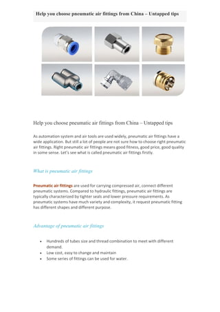 Help you choose pneumatic air fittings from China – Untapped tips
Help you choose pneumatic air fittings from China – Untapped tips
As automation system and air tools are used widely, pneumatic air fittings have a
wide application. But still a lot of people are not sure how to choose right pneumatic
air fittings. Right pneumatic air fittings means good fitness, good price, good quality
in some sense. Let’s see what is called pneumatic air fittings firstly.
What is pneumatic air fittings
Pneumatic air fittings are used for carrying compressed air, connect different
pneumatic systems. Compared to hydraulic fittings, pneumatic air fittings are
typically characterized by tighter seals and lower pressure requirements. As
pneumatic systems have much variety and complexity, it request pneumatic fitting
has different shapes and different purpose.
Advantage of pneumatic air fittings
 Hundreds of tubes size and thread combination to meet with different
demand.
 Low cost, easy to change and maintain
 Some series of fittings can be used for water.
 