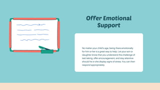 Offer Emotional
Support
No matter your child’s age, being there emotionally
for him or her is a great way to help. Let your son or
daughter know that you understand the challenge of
test taking, offer encouragement, and stay attentive
should he or she display signs of stress. You can then
respond appropriately.
 
