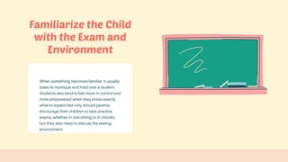 When something becomes familiar, it usually
loses its mystique and hold over a student.
Students also tend to feel more in control and
more empowered when they know exactly
what to expect.Not only should parents
encourage their children to take practice
exams, whether in one sitting or in chunks,
but they also need to discuss the testing
environment.
Familiarize the Child
with the Exam and
Environment
 