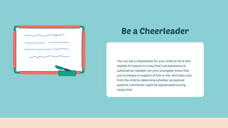 Be a Cheerleader
You can be a cheerleader for your child as he or she
readies for exams in a way that’s as expressive or
subdued as needed. Let your youngster know that
you’re always in support of him or her, and take cues
from the child to determine whether occasional
positive comments might be appreciated during
study time.
 